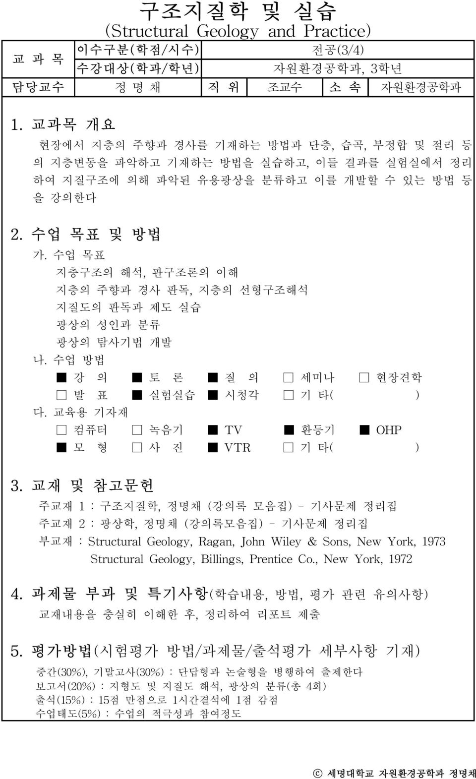 수업 목표 지층구조의 해석, 판구조론의 이해 지층의 주향과 경사 판독, 지층의 선형구조해석 지질도의 판독과 제도 실습 광상의 성인과 분류 광상의 탐사기법 개발 나. 수업 방법 강 의 토 론 질 의 세미나 현장견학 발 표 실험실습 시청각 기 타( ) 다. 교육용 기자재 컴퓨터 녹음기 TV 환등기 OHP 모 형 사 진 VTR 기 타( ) 3.