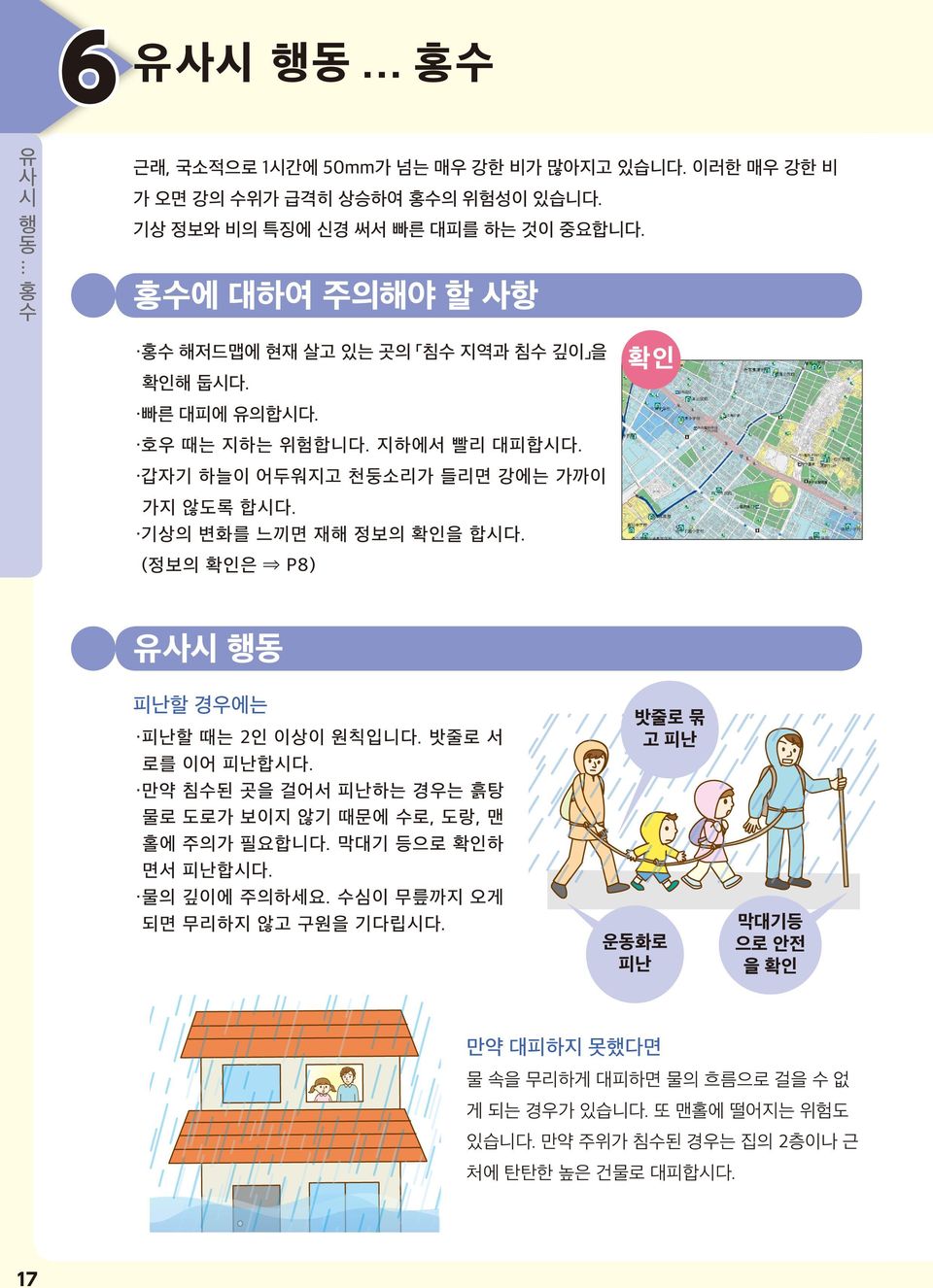 기상의 변화를 느끼면 재해 정보의 확인을 합시다. (정보의 확인은 P8) 확인 유시 행동 피난할 경우에는 피난할 때는 2인 이상이 원칙입니다. 밧줄로 서 로를 이어 피난합시다. 만약 침수된 곳을 걸어서 피난하는 경우는 흙탕 물로 도로가 보이지 않기 때문에 수로, 도랑, 맨 홀에 주의가 필요합니다.