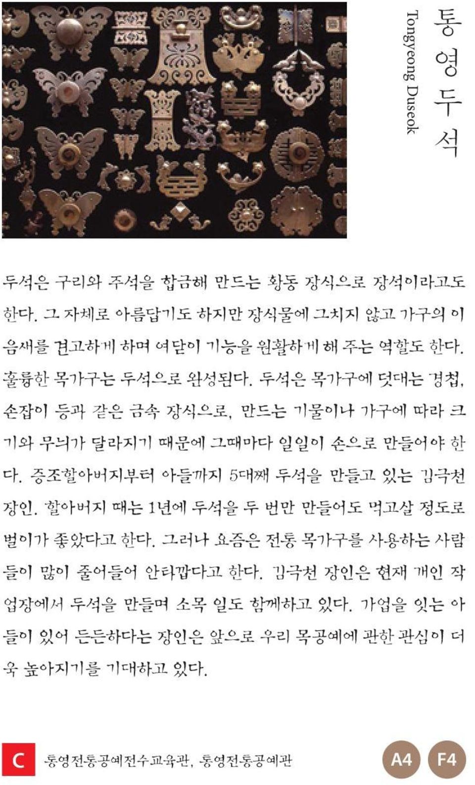 두석은 목가구에 덧대는 경첩, 손잡이 등과 같은 금속 장식으로, 만드는 기물이나 가구에 따라 크 기와 무늬가 달라지기 때문에 그때마다 일일이 손으로 만들어야 한 다. 증조할아버지부터 아들까지 5대째 두석을 만들고 있는 김극천 장인.