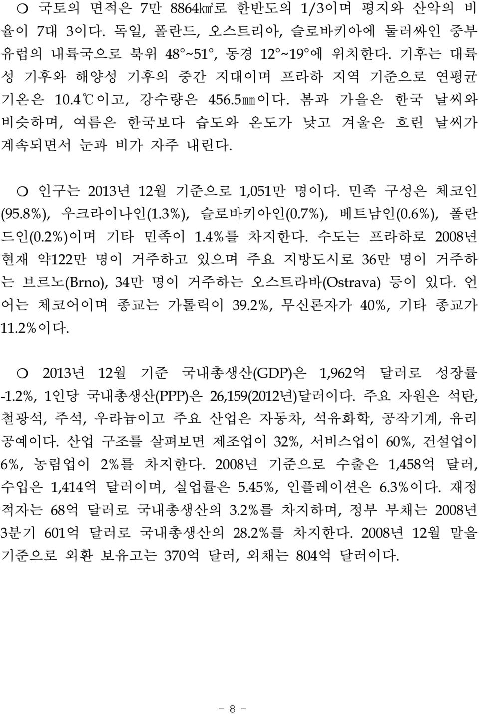 수도는 프라하로 2008년 현재 약122만 명이 거주하고 있으며 주요 지방도시로 36만 명이 거주하 는 브르노(Brno), 34만 명이 거주하는 오스트라바(Ostrava) 등이 있다. 언 어는 체코어이며 종교는 가톨릭이 39.2%, 무신론자가 40%, 기타 종교가 11.2%이다. 2013년 12월 기준 국내총생산(GDP)은 1,962억 달러로 성장률 -1.