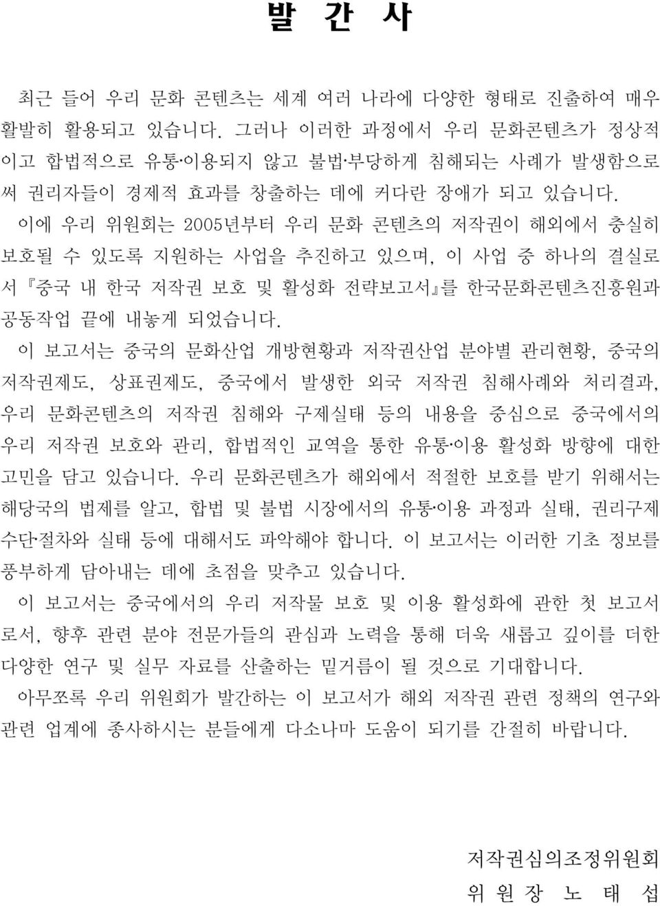 이 보고서는 중국의 문화산업 개방현황과 저작권산업 분야별 관리현황, 중국의 저작권제도, 상표권제도, 중국에서 발생한 외국 저작권 침해사례와 처리결과, 우리 문화콘텐츠의 저작권 침해와 구제실태 등의 내용을 중심으로 중국에서의 우리 저작권 보호와 관리, 합법적인 교역을 통한 유통 이용 활성화 방향에 대한 고민을 담고 있습니다.