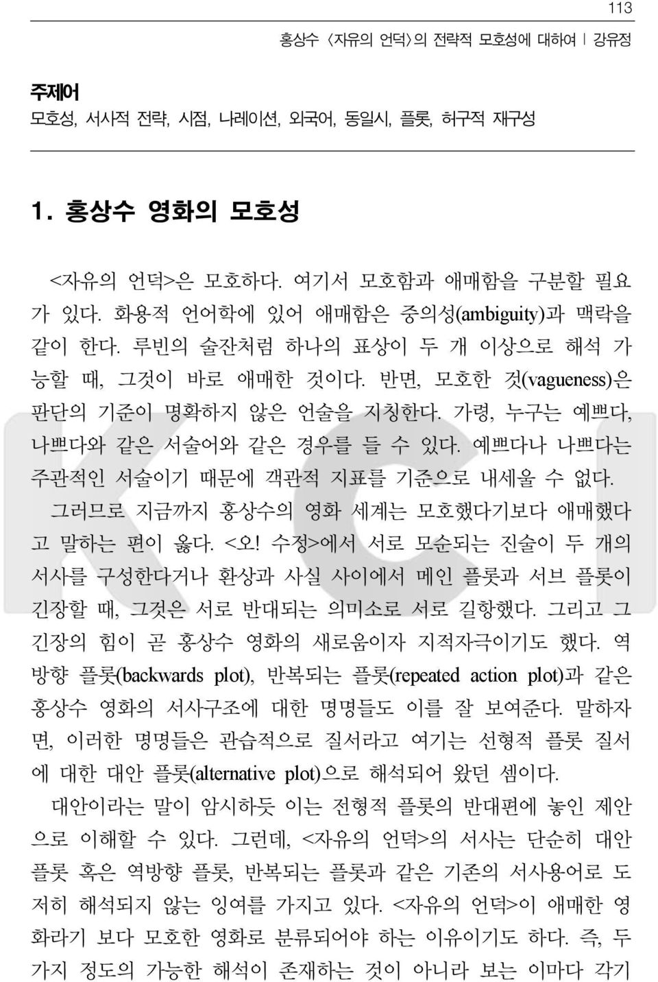 그러므로 지금까지 홍상수의 영화 세계는 모호했다기보다 애매했다 고 말하는 편이 옳다. <오! 수정>에서 서로 모순되는 진술이 두 개의 서사를 구성한다거나 환상과 사실 사이에서 메인 플롯과 서브 플롯이 긴장할 때, 그것은 서로 반대되는 의미소로 서로 길항했다. 그리고 그 긴장의 힘이 곧 홍상수 영화의 새로움이자 지적자극이기도 했다.