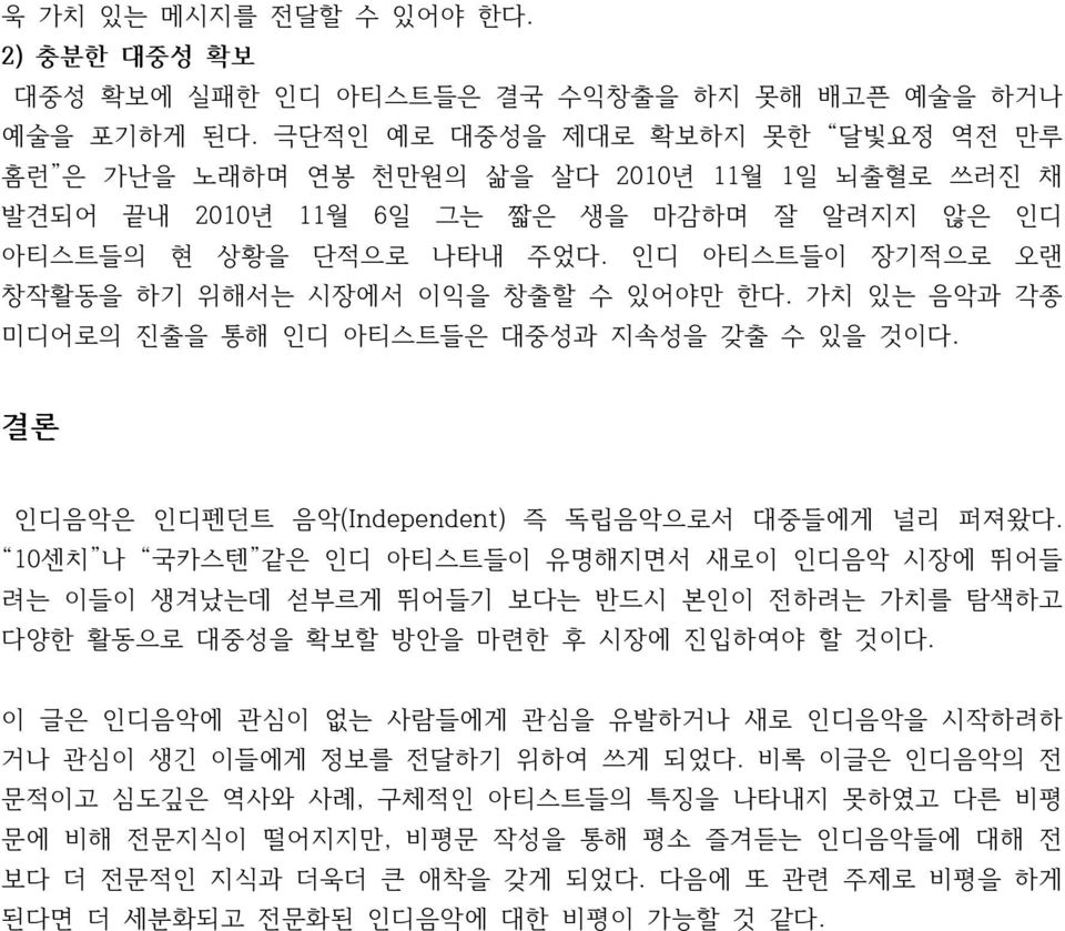 인디 아티스트들이 장기적으로 오랜 창작활동을 하기 위해서는 시장에서 이익을 창출할 수 있어야만 한다. 가치 있는 음악과 각종 미디어로의 진출을 통해 인디 아티스트들은 대중성과 지속성을 갖출 수 있을 것이다. 결론 인디음악은 인디펜던트 음악(Independent) 즉 독립음악으로서 대중들에게 널리 퍼져왔다.