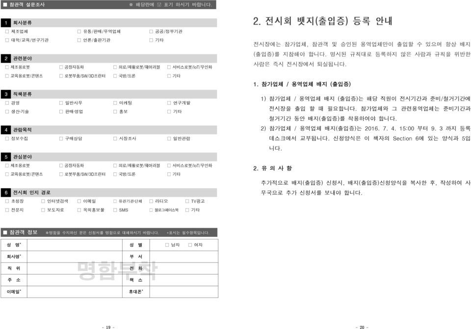 일반관람 5 관심분야 제조용로봇 공장자동화 의료/재활로봇/웨어러블 서비스로봇/IoT/무인화 교육용로봇/콘텐츠 로봇부품/SW/3D프린터 국방/드론 기타 6 전시회 인지 경로 초청장 인터넷검색 이메일 유관기관 단체 라디오 TV광고 전시장에는 참가업체, 참관객 및 승인된 용역업체만이 출입할 수 있으며 항상 배지 (출입증)를 지참해야 합니다.