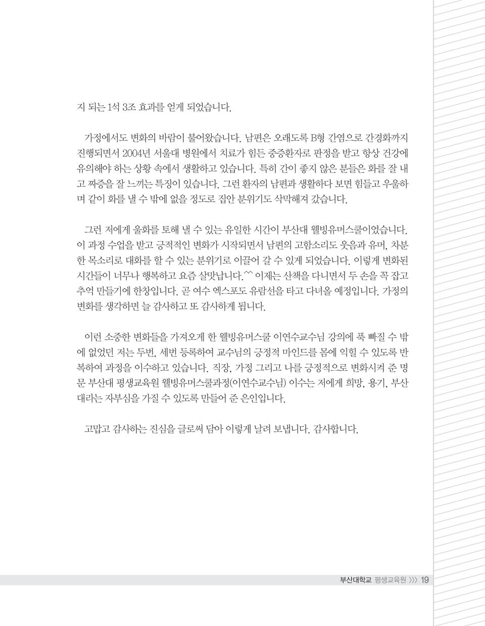 이 과정 수업을 받고 긍적적인 변화가 시작되면서 남편의 고함소리도 웃음과 유머, 차분 한 목소리로 대화를 할 수 있는 분위기로 이끌어 갈 수 있게 되었습니다. 이렇게 변화된 시간들이 너무나 행복하고 요즘 살맛납니다.^^ 이제는 산책을 다니면서 두 손을 꼭 잡고 추억 만들기에 한창입니다. 곧 여수 엑스포도 유람선을 타고 다녀올 예정입니다.