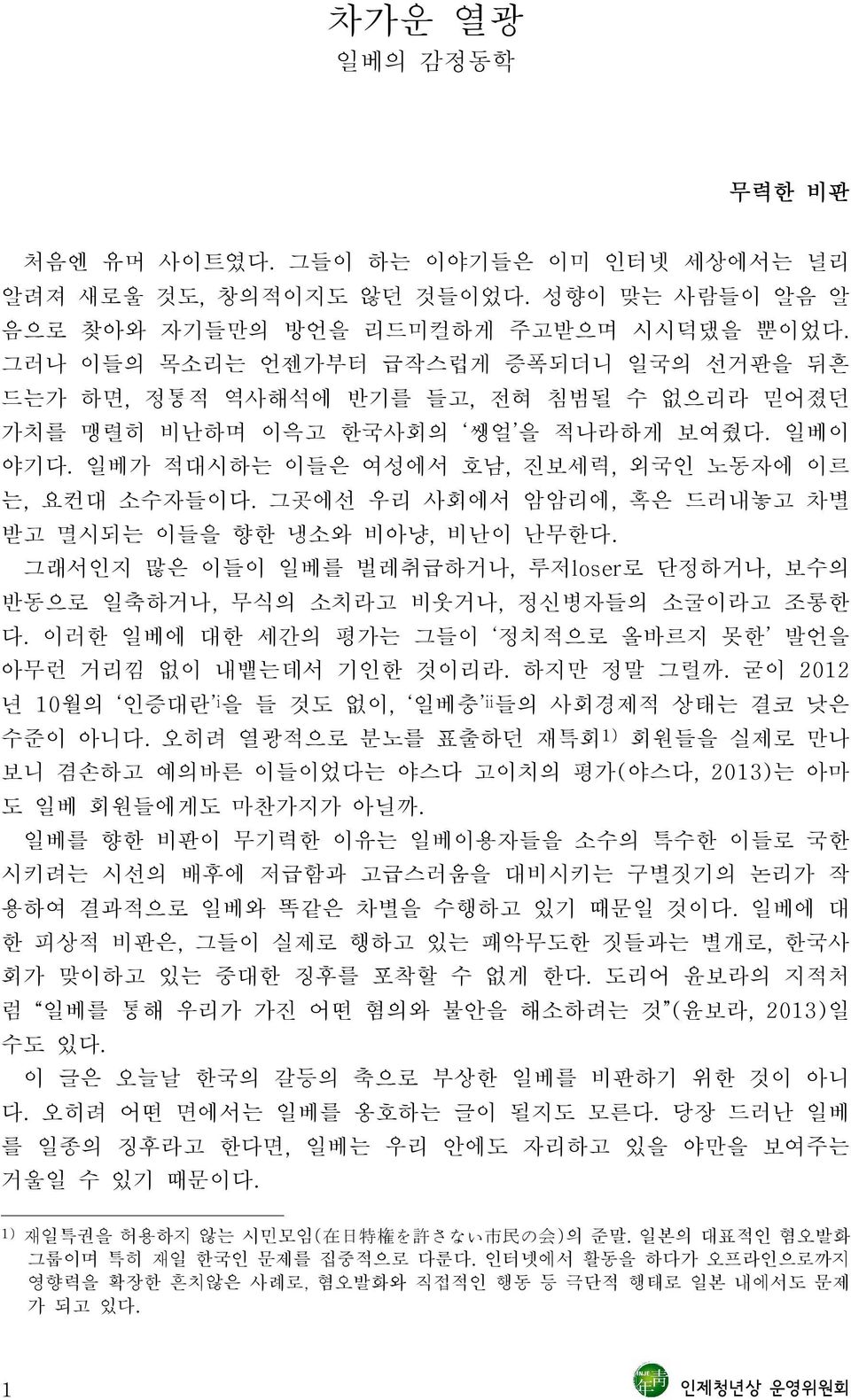 그곳에선 우리 사회에서 암암리에, 혹은 드러내놓고 차별 받고 멸시되는 이들을 향한 냉소와 비아냥, 비난이 난무한다. 그래서인지 많은 이들이 일베를 벌레취급하거나, 루저loser로 단정하거나, 보수의 반동으로 일축하거나, 무식의 소치라고 비웃거나, 정신병자들의 소굴이라고 조롱한 다.