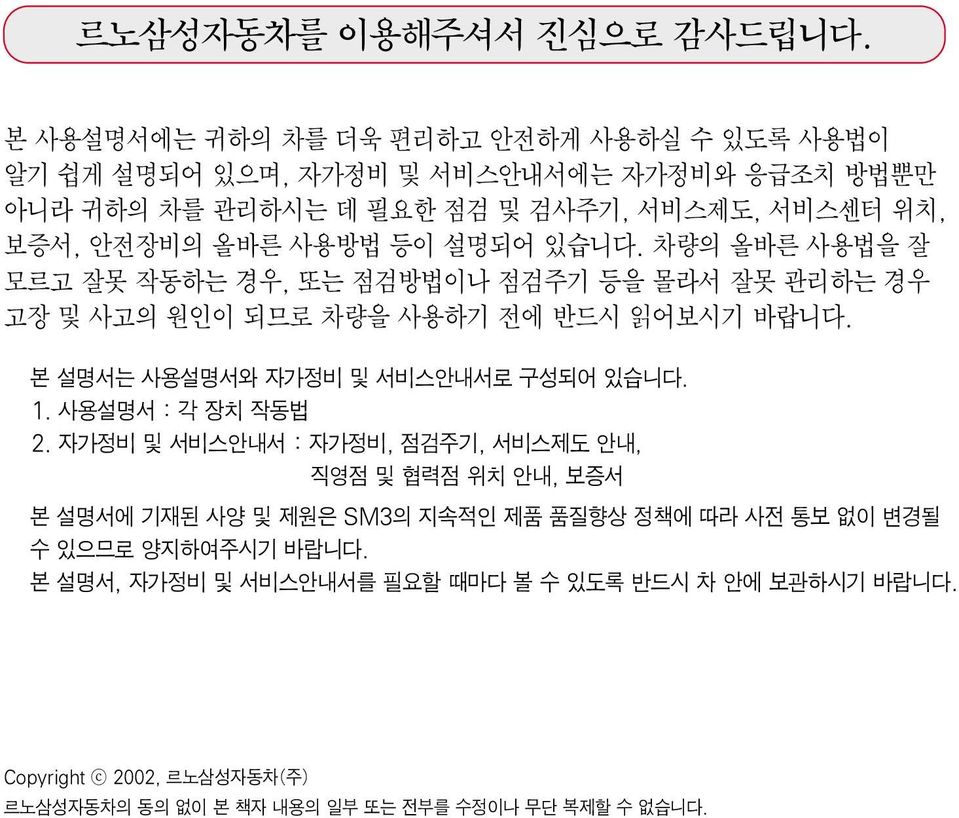 등이 설명되어 있습니다. 차량의 올바른 사용법을 잘 모르고 잘못 작동하는 경우, 또는 점검방법이나 점검주기 등을 몰라서 잘못 관리하는 경우 고장 및 사고의 원인이 되므로 차량을 사용하기 전에 반드시 읽어보시기 바랍니다. 본 설명서는 사용설명서와 자가정비 및 서비스안내서로 구성되어 있습니다. 1.