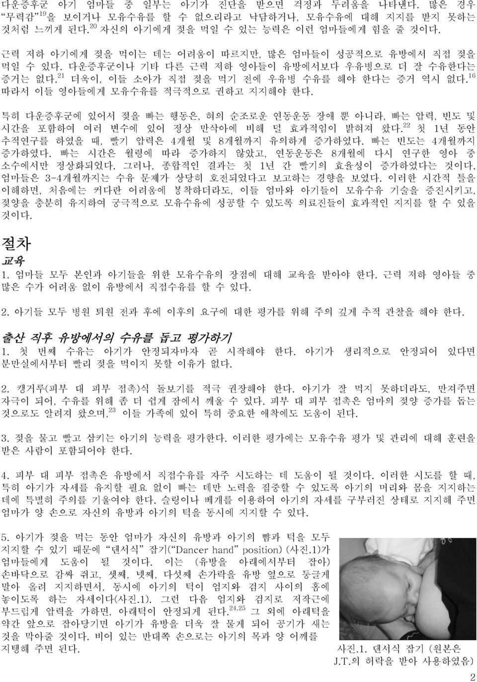 16 따라서 이들 영아들에게 모유수유를 적극적으로 권하고 지지해야 한다. 특히 다운증후군에 있어서 젖을 빠는 행동은, 혀의 순조로운 연동운동 장애 뿐 아니라, 빠는 압력, 빈도 및 시간을 포함하여 여러 변수에 있어 정상 만삭아에 비해 덜 효과적임이 밝혀져 왔다.