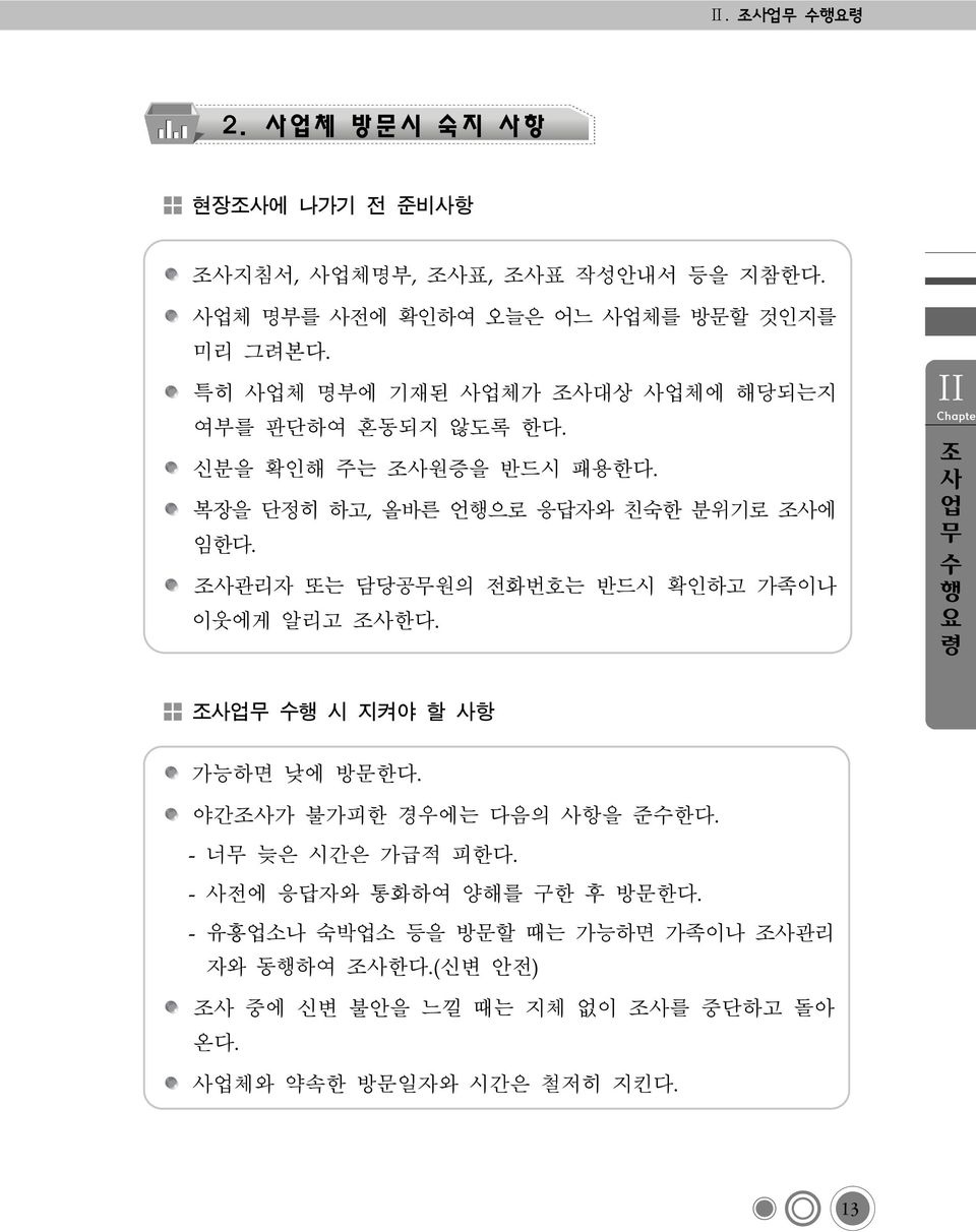 조사관리자 또는 담당공무원의 전화번호는 반드시 확인하고 가족이나 이웃에게 알리고 조사한다. Ⅱ 조 사 업 무 수 행 요 령 조사업무 수행 시 지켜야 할 사항 가능하면 낮에 방문한다. 야간조사가 불가피한 경우에는 다음의 사항을 준수한다.