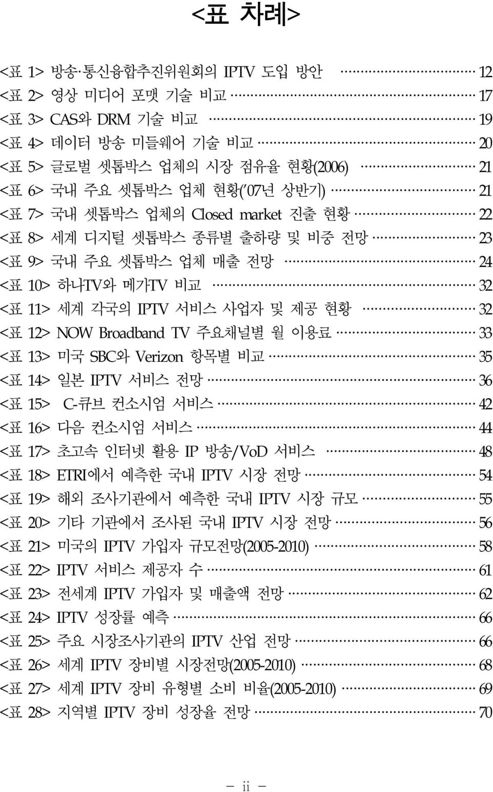 <표 13> 미국 SBC와 Verizon 항목별 비교 35 <표 14> 일본 IPTV 서비스 전망 36 <표 15> C-큐브 컨소시엄 서비스 42 <표 16> 다음 컨소시엄 서비스 44 <표 17> 초고속 인터넷 활용 IP 방송/VoD 서비스 48 <표 18> ETRI에서 예측한 국내 IPTV 시장 전망 54 <표 19> 해외 조사기관에서 예측한 국내