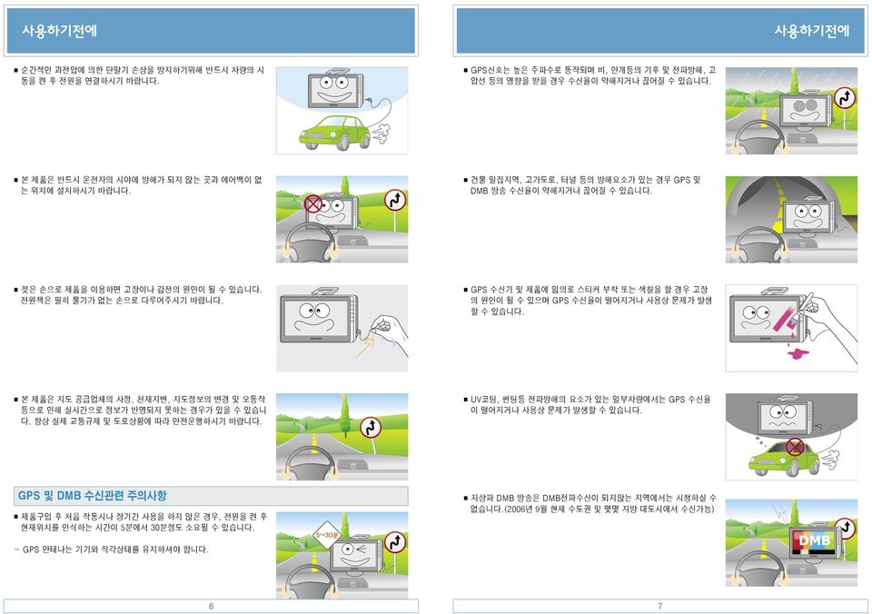 GPS 수신기 및 제품에 임의로 스티커 부착 또는 색칠을 할 경우 고장 의 원인이 될 수 있으며 GPS 수신율이 떨어지거나 사용상 문제가 발생 할 수 있습니다. 본 제품은 지도 공급업체의 사정, 천재지변, 지도정보의 변경 및 오동작 등으로 인해 실시간으로 정보가 반영되지 못하는 경우가 있을 수 있습니 다.