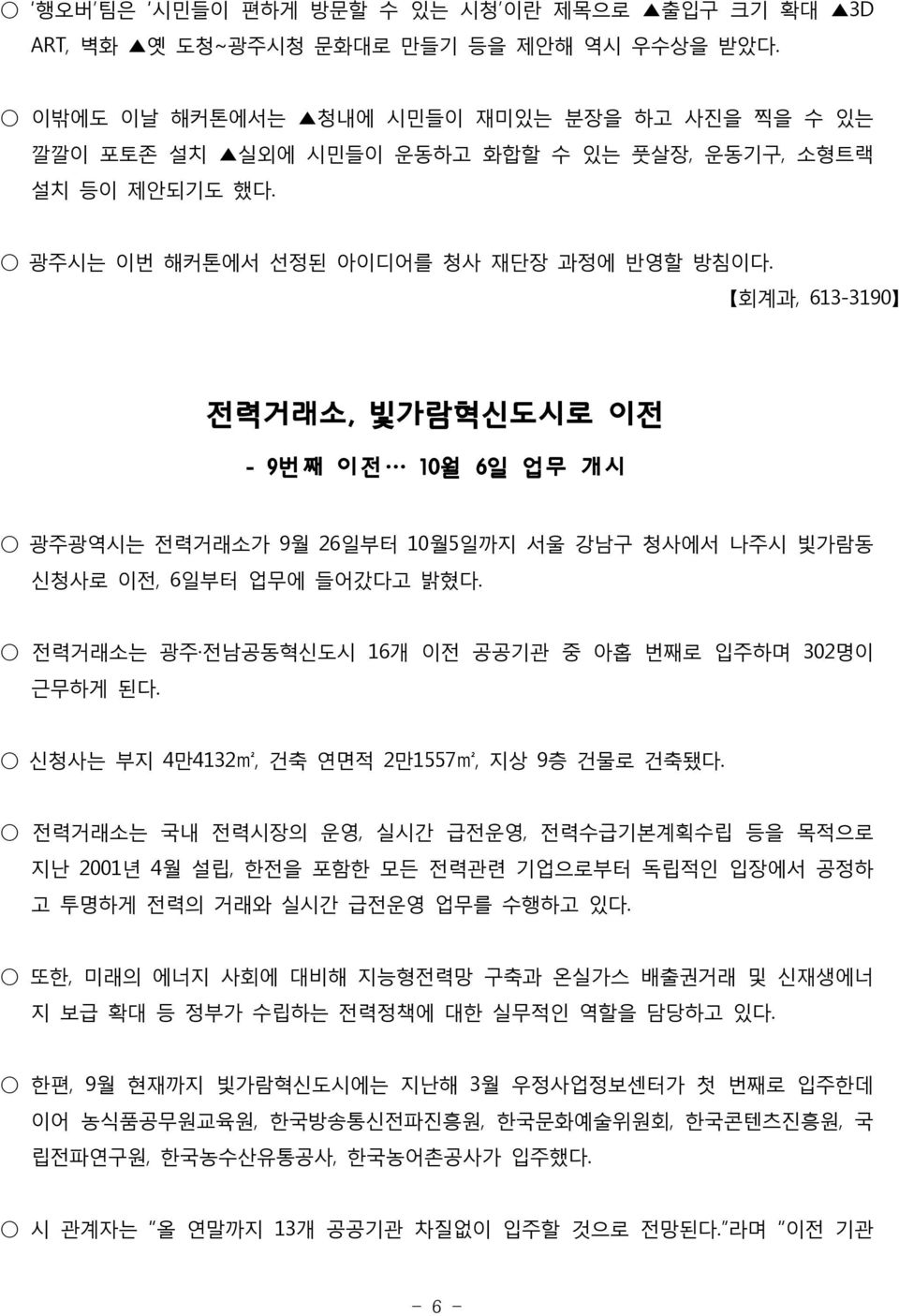 회계과, 613-3190 전력거래소, 빛가람혁신도시로 이전 - 9번째 이전 10월 6일 업무 개시 광주광역시는 전력거래소가 9월 26일부터 10월5일까지 서울 강남구 청사에서 나주시 빛가람동 신청사로 이전, 6일부터 업무에 들어갔다고 밝혔다. 전력거래소는 광주 전남공동혁신도시 16개 이전 공공기관 중 아홉 번째로 입주하며 302명이 근무하게 된다.