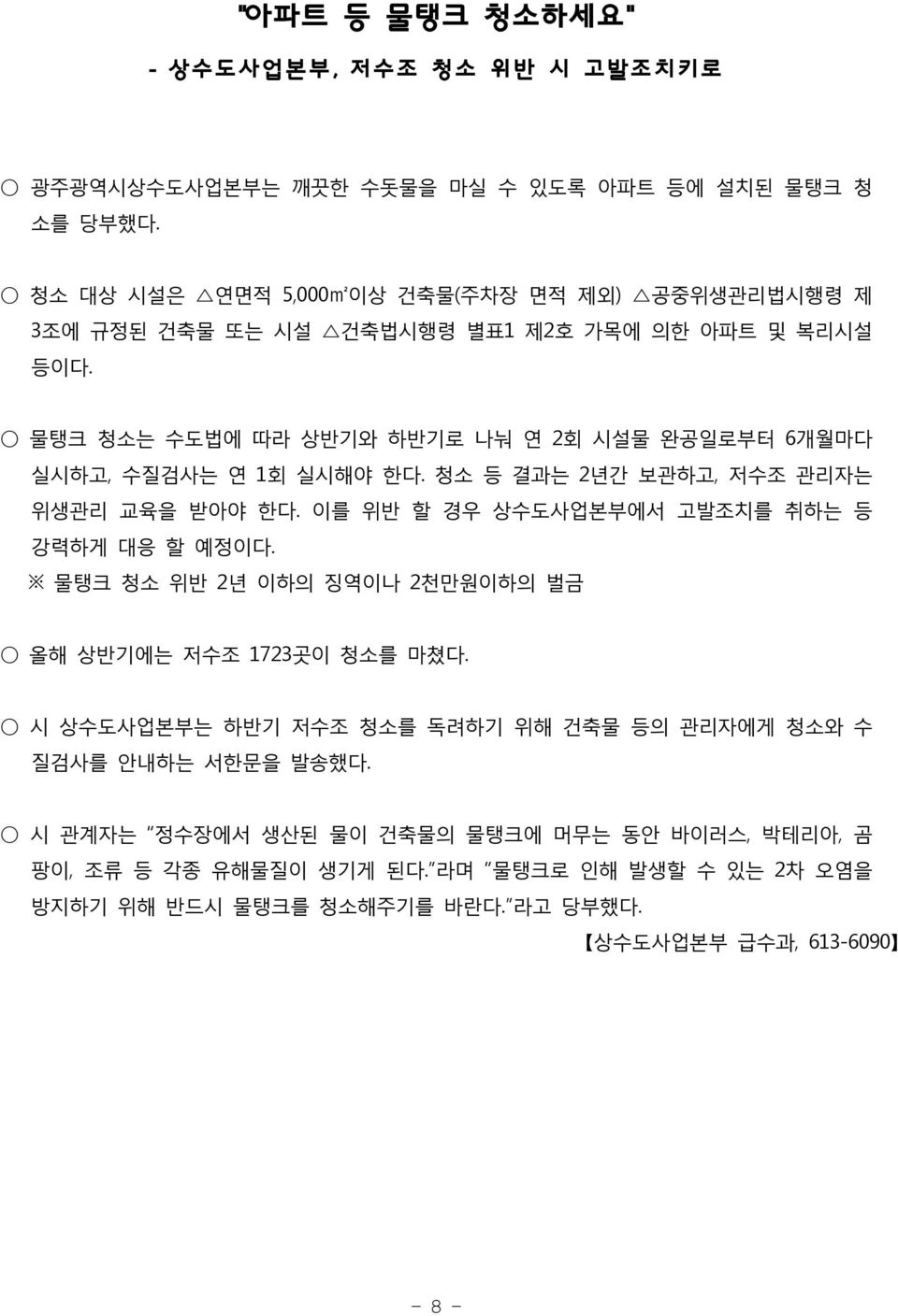 물탱크 청소는 수도법에 따라 상반기와 하반기로 나눠 연 2회 시설물 완공일로부터 6개월마다 실시하고, 수질검사는 연 1회 실시해야 한다. 청소 등 결과는 2년간 보관하고, 저수조 관리자는 위생관리 교육을 받아야 한다. 이를 위반 할 경우 상수도사업본부에서 고발조치를 취하는 등 강력하게 대응 할 예정이다.