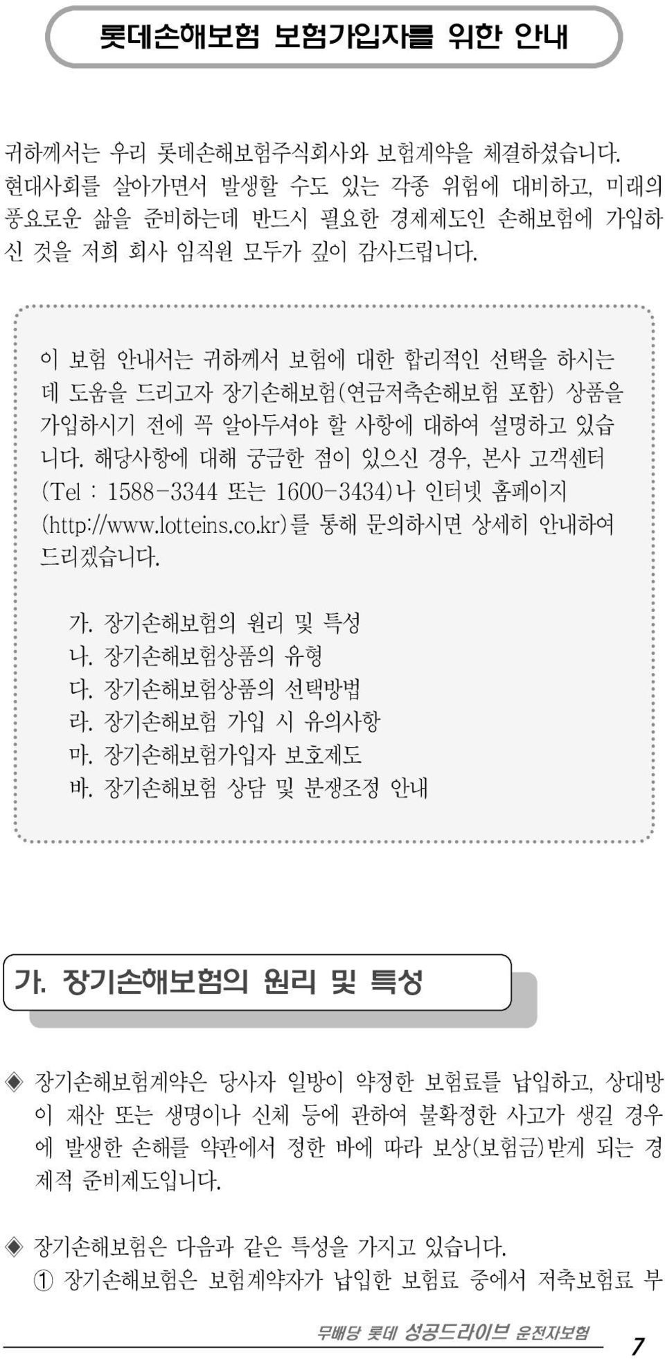 해당사항에 대해 궁금한 점이 있으신 경우, 본사 고객센터 (Tel : 1588-3344 또는 1600-3434)나 인터넷 홈페이지 (http://www.lotteins.co.kr)를 통해 문의하시면 상세히 안내하여 드리겠습니다. 가. 장기손해보험의 원리 및 특성 나. 장기손해보험상품의 유형 다.