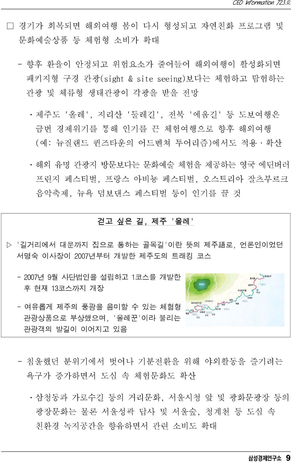 것 걷고 싶은 길, 제주 '올레' '길거리에서 대문까지 집으로 통하는 골목길'이란 뜻의 제주 語 로, 언론인이었던 서명숙 이사장이 2007년부터 개발한 제주도의 트래킹 코스 - 2007년 9월 사단법인을 설립하고 1코스를 개발한 후 현재 13코스까지 개장 - 여유롭게 제주의 풍광을 음미할 수 있는 체험형 관광상품으로 부상했으며,