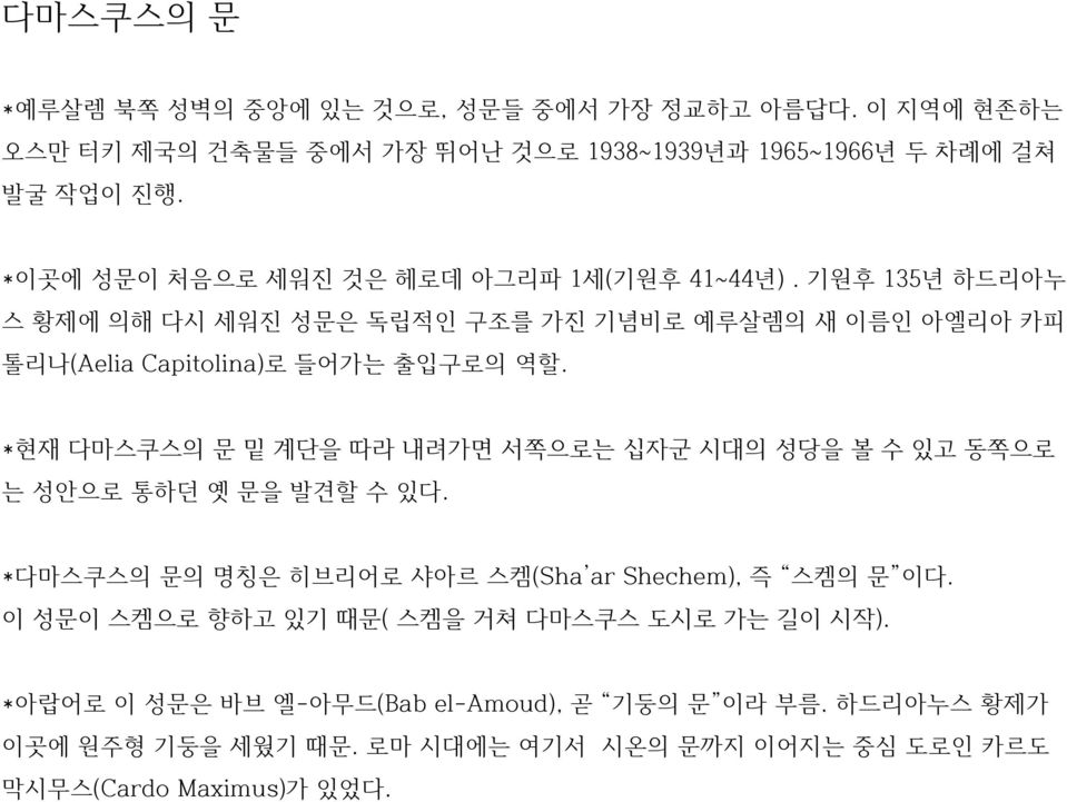 *현재 다마스쿠스의 문 밑 계단을 따라 내려가면 서쪽으로는 십자군 시대의 성당을 볼 수 있고 동쪽으로 는 성안으로 통하던 옛 문을 발견할 수 있다. *다마스쿠스의 문의 명칭은 히브리어로 샤아르 스켐(Sha ar Shechem), 즉 스켐의 문 이다.