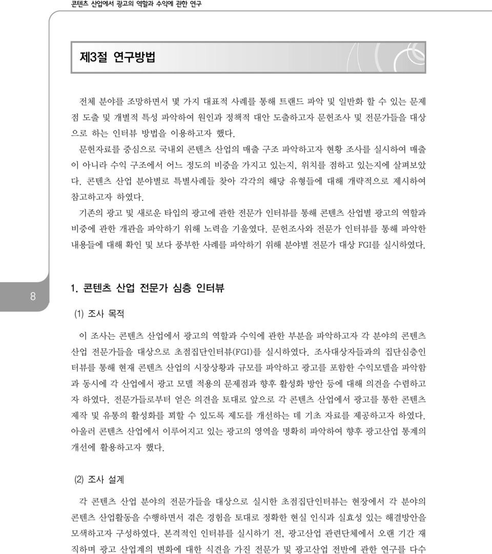 기존의 광고 및 새로운 타입의 광고에 관한 전문가 인터뷰를 통해 콘텐츠 산업별 광고의 역할과 비중에 관한 개관을 파악하기 위해 노력을 기울였다. 문헌조사와 전문가 인터뷰를 통해 파악한 내용들에 대해 확인 및 보다 풍부한 사례를 파악하기 위해 분야별 전문가 대상 FGI를 실시하였다. 8 1.