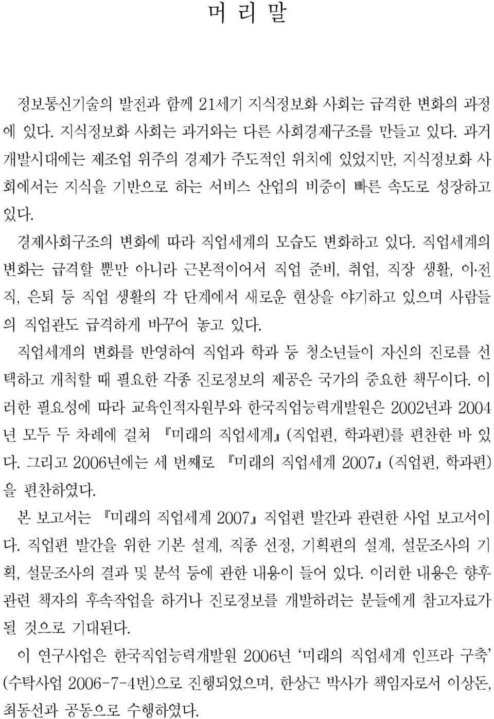 직업세계의 변화를 반영하여 직업과 학과 등 청소년들이 자신의 진로를 선 택하고 개척할 때 필요한 각종 진로정보의 제공은 국가의 중요한 책무이다. 이 러한 필요성에 따라 교육인적자원부와 한국직업능력개발원은 2002년과 2004 년 모두 두 차례에 걸쳐 미래의 직업세계 ( 직업편, 학과편 ) 를 편찬한 바 있 다.