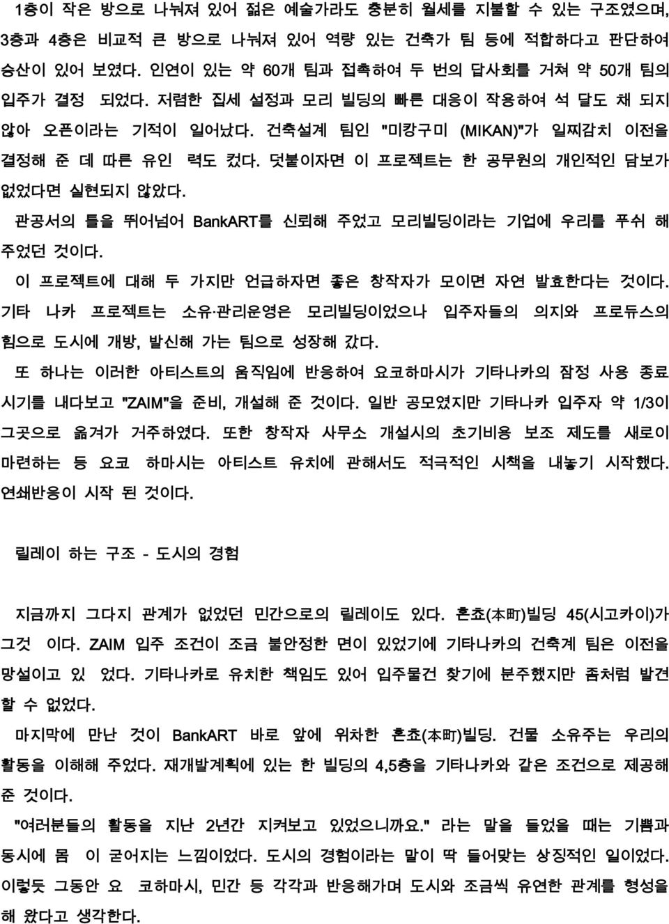 관공서의 틀을 뛰어넘어 BankART를 신뢰해 주었고 모리빌딩이라는 기업에 우리를 푸쉬 해 주었던 것이다. 이 프로젝트에 대해 두 가지만 언급하자면 좋은 창작자가 모이면 자연 발효한다는 것이다. 기타 나카 프로젝트는 소유 관리운영은 모리빌딩이었으나 입주자들의 의지와 프로듀스의 힘으로 도시에 개방, 발신해 가는 팀으로 성장해 갔다.