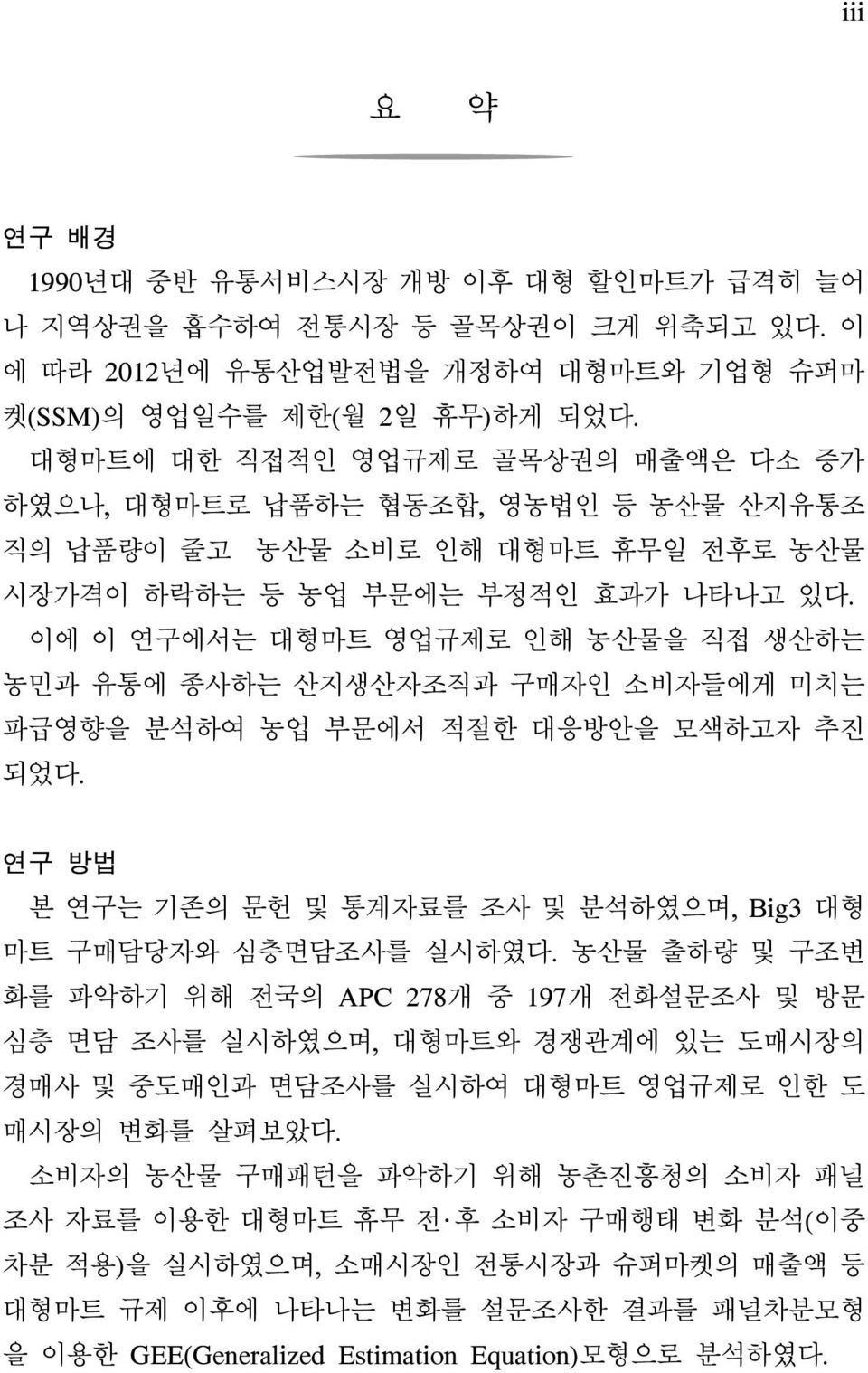 이에 이 연구에서는 대형마트 영업규제로 인해 농산물을 직접 생산하는 농민과 유통에 종사하는 산지생산자조직과 구매자인 소비자들에게 미치는 파급영향을 분석하여 농업 부문에서 적절한 대응방안을 모색하고자 추진 되었다. 연구 방법 본 연구는 기존의 문헌 및 통계자료를 조사 및 분석하였으며, Big3 대형 마트 구매담당자와 심층면담조사를 실시하였다.