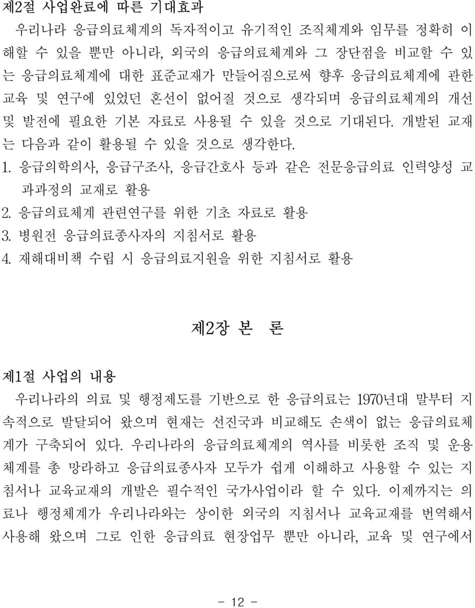 병원전 응급의료종사자의 지침서로 활용 4. 재해대비책 수립 시 응급의료지원을 위한 지침서로 활용 제2장 본 론 제1절 사업의 내용 우리나라의 의료 및 행정제도를 기반으로 한 응급의료는 1970년대 말부터 지 속적으로 발달되어 왔으며 현재는 선진국과 비교해도 손색이 없는 응급의료체 계가 구축되어 있다.