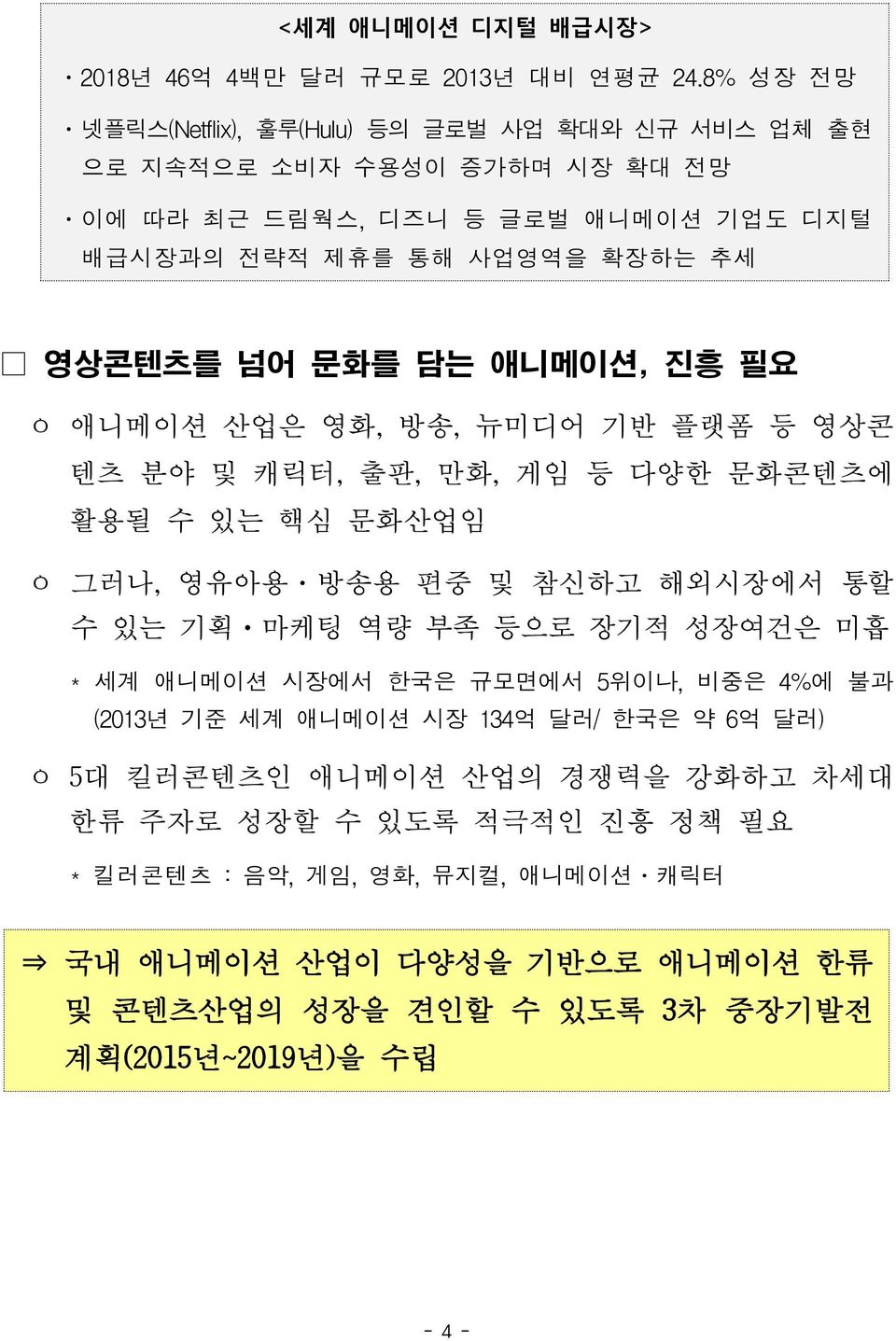 문화를 담는 애니메이션, 진흥 필요 ㅇ 애니메이션 산업은 영화, 방송, 뉴미디어 기반 플랫폼 등 영상콘 텐츠 분야 및 캐릭터, 출판, 만화, 게임 등 다양한 문화콘텐츠에 활용될 수 있는 핵심 문화산업임 ㅇ 그러나, 영유아용 방송용 편중 및 참신하고 해외시장에서 통할 수 있는 기획 마케팅 역량 부족 등으로