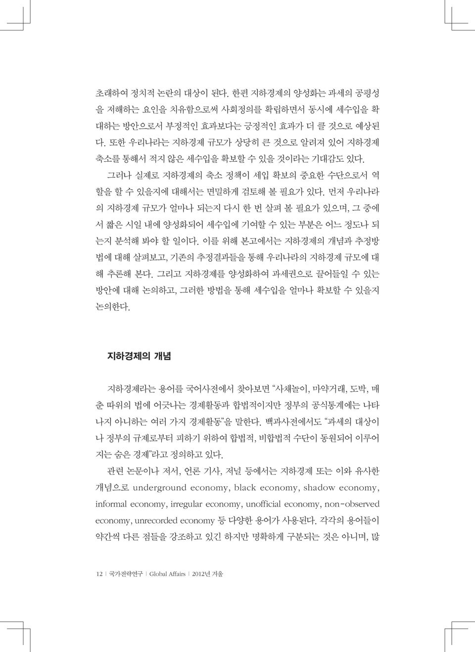 먼저 우리나라 의 지하경제 규모가 얼마나 되는지 다시 한 번 살펴 볼 필요가 있으며, 그 중에 서 짧은 시일 내에 양성화되어 세수입에 기여할 수 있는 부분은 어느 정도나 되 는지 분석해 봐야 할 일이다. 이를 위해 본고에서는 지하경제의 개념과 추정방 법에 대해 살펴보고, 기존의 추정결과들을 통해 우리나라의 지하경제 규모에 대 해 추론해 본다.