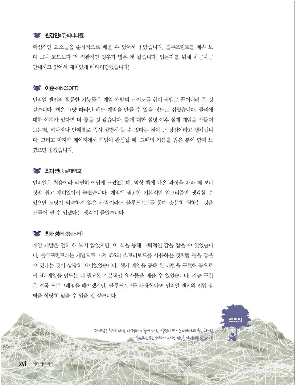 최아연(숭실대학교) 언리얼은 처음이라 막연히 어렵게 느꼈었는데, 막상 책에 나온 과정을 따라 해 보니 정말 쉽고 재미있어서 놀랐습니다. 게임에 필요한 기본적인 알고리즘만 생각할 수 있으면 코딩이 익숙하지 않은 사람이라도 블루프린트를 통해 충분히 원하는 것을 만들어 낼 수 있겠다는 생각이 들었습니다.