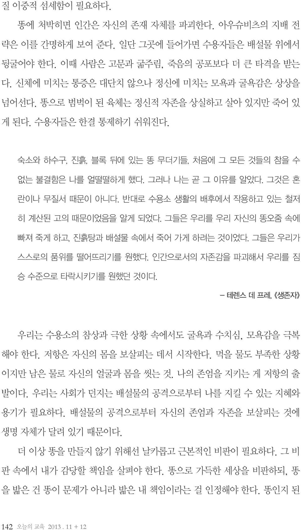 반대로 수용소 생활의 배후에서 작용하고 있는 철저 히 계산된 고의 때문이었음을 알게 되었다. 그들은 우리를 우리 자신의 똥오줌 속에 빠져 죽게 하고, 진흙탕과 배설물 속에서 죽어 가게 하려는 것이었다. 그들은 우리가 스스로의 품위를 떨어뜨리기를 원했다. 인간으로서의 자존감을 파괴해서 우리를 짐 승 수준으로 타락시키기를 원했던 것이다.