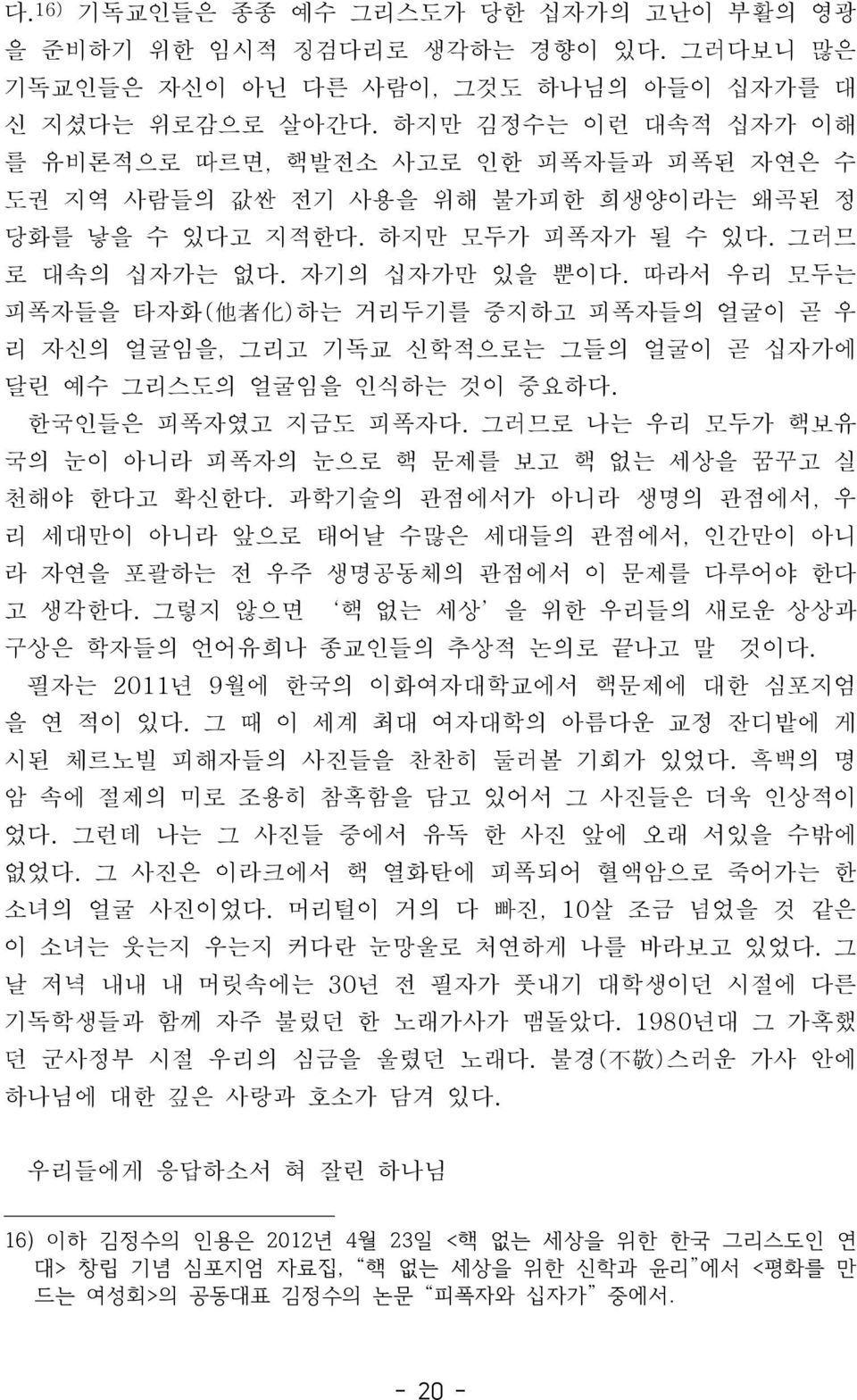 따라서우리모두는피폭자들을타자화 ( 他者化 ) 하는거리두기를중지하고피폭자들의얼굴이곧우리자신의얼굴임을, 그리고기독교신학적으로는그들의얼굴이곧십자가에달린예수그리스도의얼굴임을인식하는것이중요하다. 한국인들은피폭자였고지금도피폭자다. 그러므로나는우리모두가핵보유국의눈이아니라피폭자의눈으로핵문제를보고핵없는세상을꿈꾸고실천해야한다고확신한다.