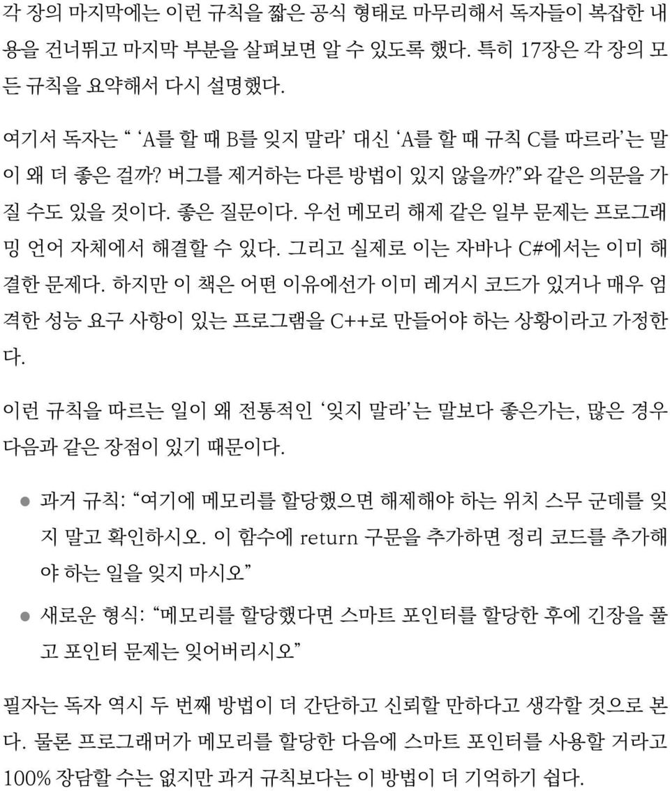 하지만 이 책은 어떤 이유에선가 이미 레거시 코드가 있거나 매우 엄 격한 성능 요구 사항이 있는 프로그램을 C++로 만들어야 하는 상황이라고 가정한 다. 이런 규칙을 따르는 일이 왜 전통적인 잊지 말라 는 말보다 좋은가는, 많은 경우 다음과 같은 장점이 있기 때문이다.