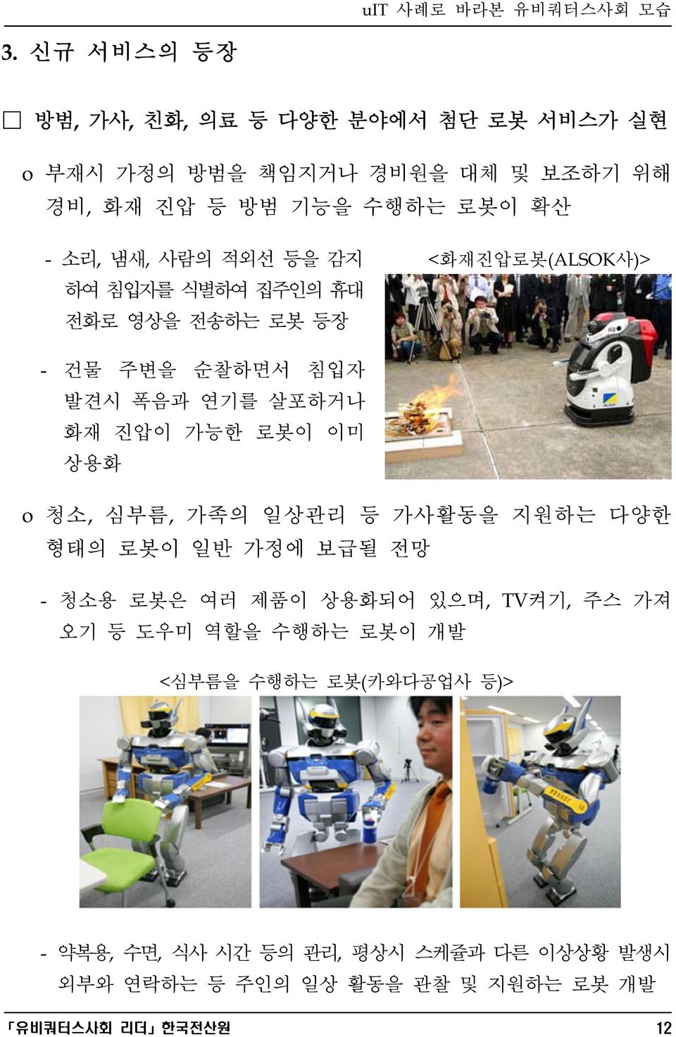 이미 상용화 o 청소, 심부름, 가족의 일상관리 등 가사활동을 지원하는 다양한 형태의 로봇이 일반 가정에 보급될 전망 - 청소용 로봇은 여러 제품이 상용화되어 있으며, TV켜기, 주스 가져 오기 등 도우미 역할을 수행하는 로봇이