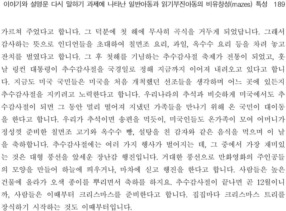 우리나라의 추석과 비슷하게 미국에서도 추 수감사절이 되면 그 동안 멀리 떨어져 지냈던 가족들을 만나기 위해 온 국민이 대이동 을 한다고 합니다. 우리가 추석이면 송편을 먹듯이, 미국인들도 온가족이 모여 어머니가 정성껏 준비한 칠면조 고기와 옥수수 빵, 설탕을 친 감자와 같은 음식을 먹으며 이 날 을 축하합니다.