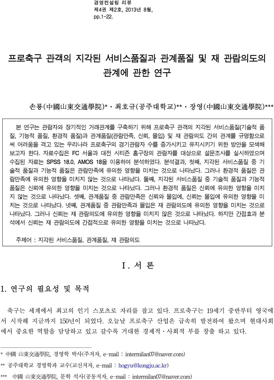 및 재 관람의도 간의 관계를 규명함으로 써 어려움을 격고 있는 우리나라 프로축구의 경기관람자 수를 증가시키고 유지시키기 위한 방안을 모색해 보고자 한다. 자료수집은 FC 서울과 대전 시티즌 홈구장의 관람자를 대상으로 설문조사를 실시하였으며 수집된 자료는 SPSS 18.0, AMOS 18을 이용하여 분석하였다.