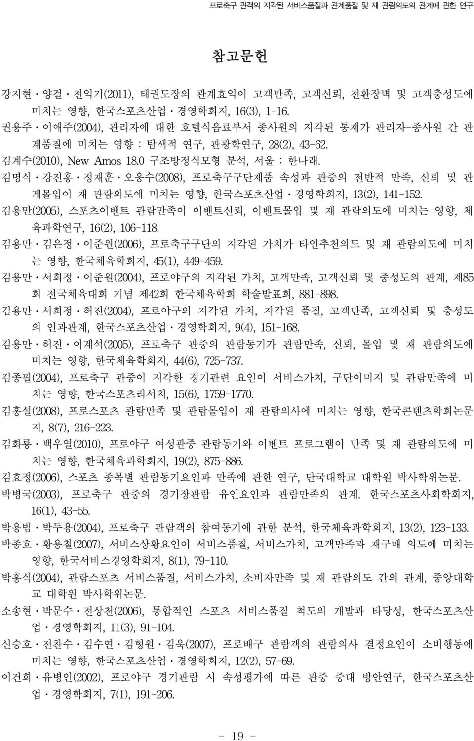 김명식 강진홍 정재훈 오응수(2008), 프로축구구단제품 속성과 관중의 전반적 만족, 신뢰 및 관 계몰입이 재 관람의도에 미치는 영향, 한국스포츠산업 경영학회지, 13(2), 141-152. 김용만(2005), 스포츠이벤트 관람만족이 이벤트신뢰, 이벤트몰입 및 재 관람의도에 미치는 영향, 체 육과학연구, 16(2), 106-118.