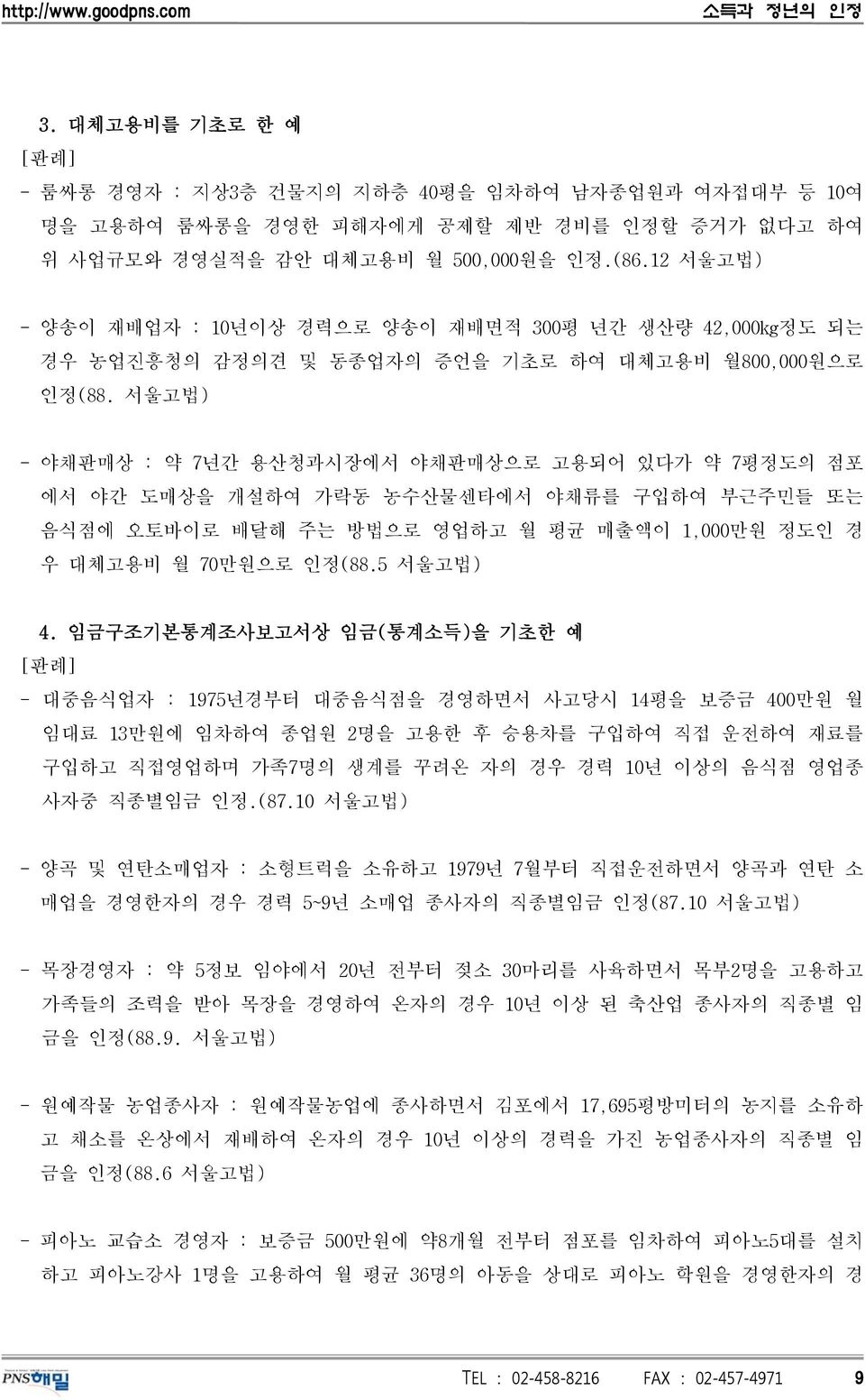 서울고법) - 야채판매상 : 약 7년간 용산청과시장에서 야채판매상으로 고용되어 있다가 약 7평정도의 점포 에서 야간 도매상을 개설하여 가락동 농수산물센타에서 야채류를 구입하여 부근주민들 또는 음식점에 오토바이로 배달해 주는 방법으로 영업하고 월 평균 매출액이 1,000만원 정도인 경 우 대체고용비 월 70만원으로 인정(88.5 서울고법) 4.