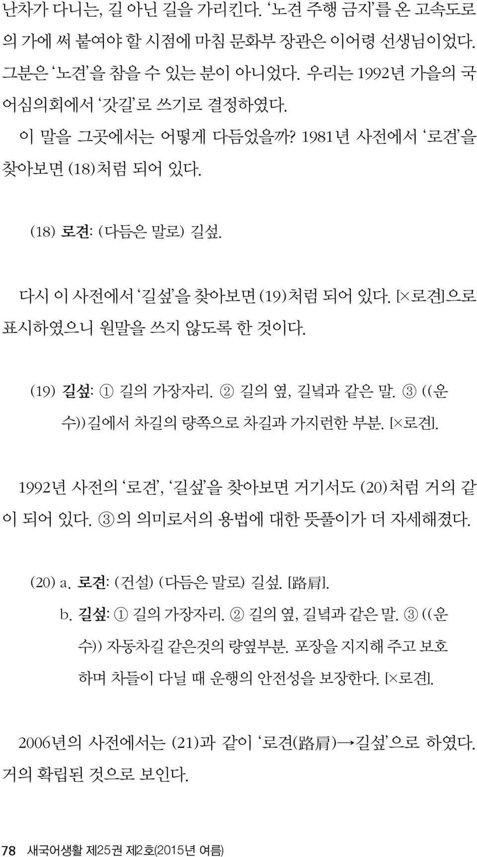 3 ((운 수))길에서 차길의 량쪽으로 차길과 가지런한 부분. [ 로견]. 1992년 사전의 로견, 길섶 을 찾아보면 거기서도 (20)처럼 거의 같 이 되어 있다. 3의 의미로서의 용법에 대한 뜻풀이가 더 자세해졌다. (20) a. 로견: (건설) (다듬은 말로) 길섶. [ 路 肩 ]. b.