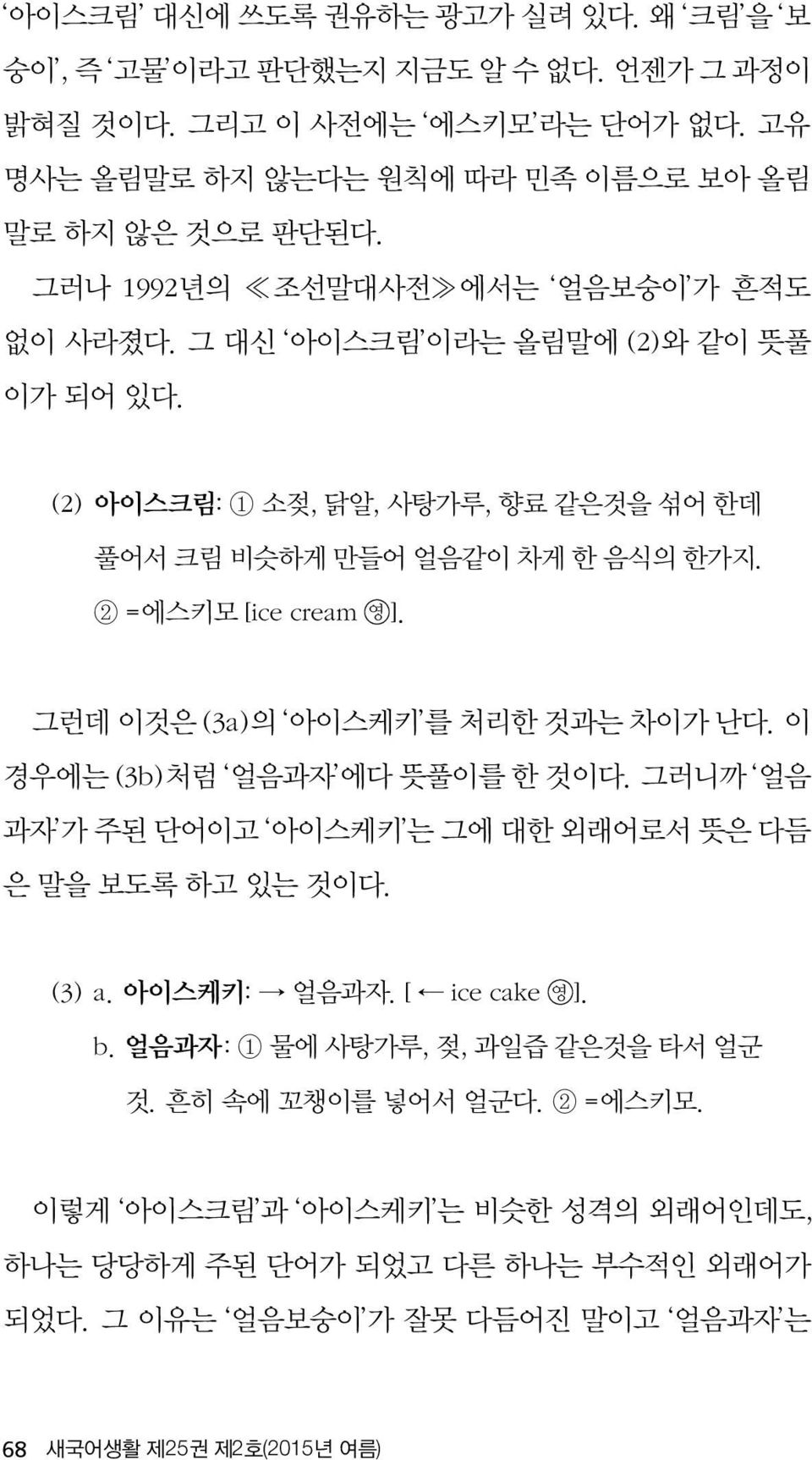 그런데 이것은 (3a)의 아이스케키 를 처리한 것과는 차이가 난다. 이 경우에는 (3b)처럼 얼음과자 에다 뜻풀이를 한 것이다. 그러니까 얼음 과자 가 주된 단어이고 아이스케키 는 그에 대한 외래어로서 뜻은 다듬 은 말을 보도록 하고 있는 것이다. (3) a. 아이스케키: 얼음과자. [ ice cake 영 ]. b.