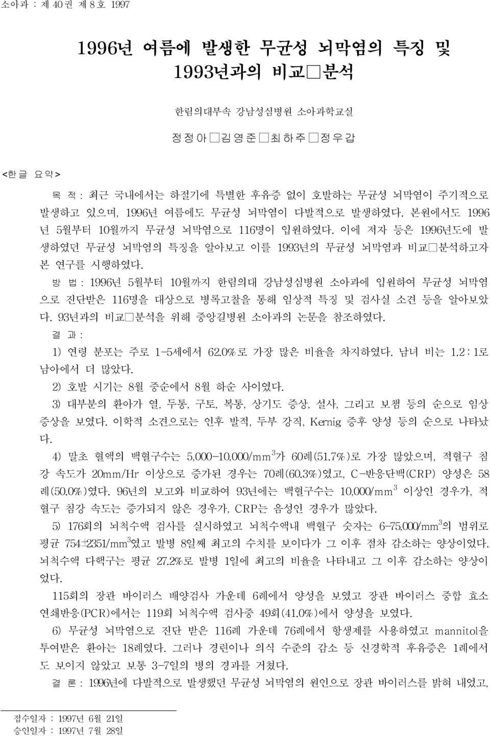 방 법 : 1996년 5월부터 10월까지 한림의대 강남성심병원 소아과에 입원하여 무균성 뇌막염 으로 진단받은 116명을 대상으로 병록고찰을 통해 임상적 특징 및 검사실 소견 등을 알아보았 다. 93년과의 비교 분석을 위해 중앙길병원 소아과의 논문을 참조하였다. 결 과 : 1) 연령 분포는 주로 1-5세에서 62.0%로 가장 많은 비율을 차지하였다.