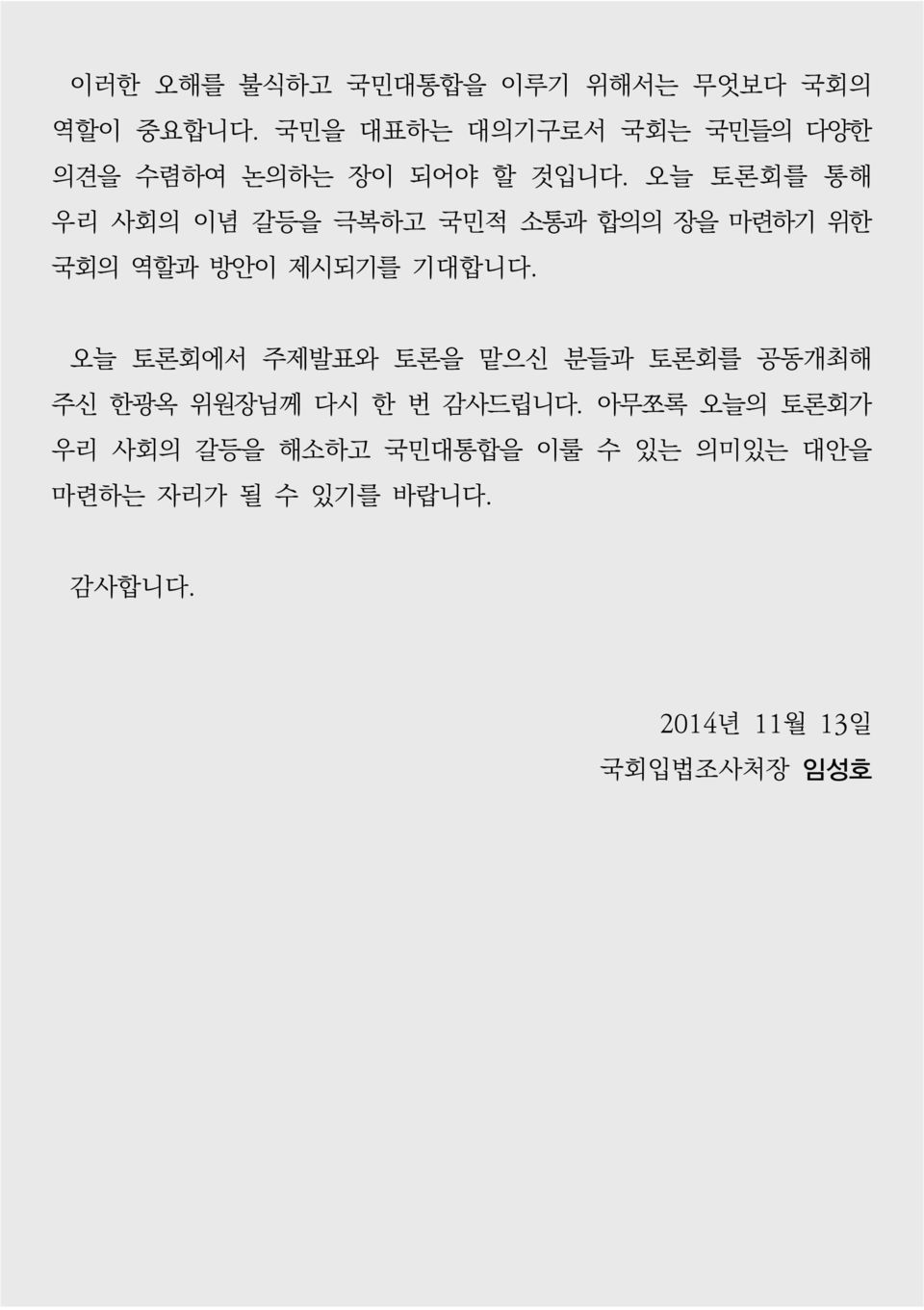 오늘 토론회를 통해 우리 사회의 이념 갈등을 극복하고 국민적 소통과 합의의 장을 마련하기 위한 국회의 역할과 방안이 제시되기를 기대합니다.