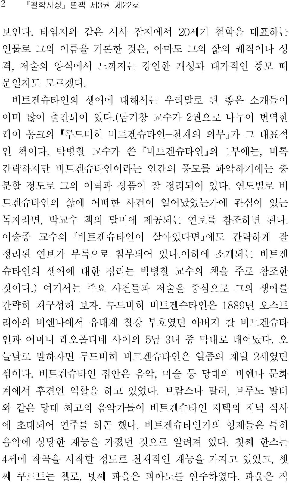 연도별로 비 트겐슈타인의 삶에 어떠한 사건이 일어났었는가에 관심이 있는 독자라면, 박교수 책의 말미에 제공되는 연보를 참조하면 된다. 이승종 교수의 비트겐슈타인이 살아있다면 에도 간략하게 잘 정리된 연보가 부록으로 첨부되어 있다.이하에 소개되는 비트겐 슈타인의 생애에 대한 정리는 박병철 교수의 책을 주로 참조한 것이다.