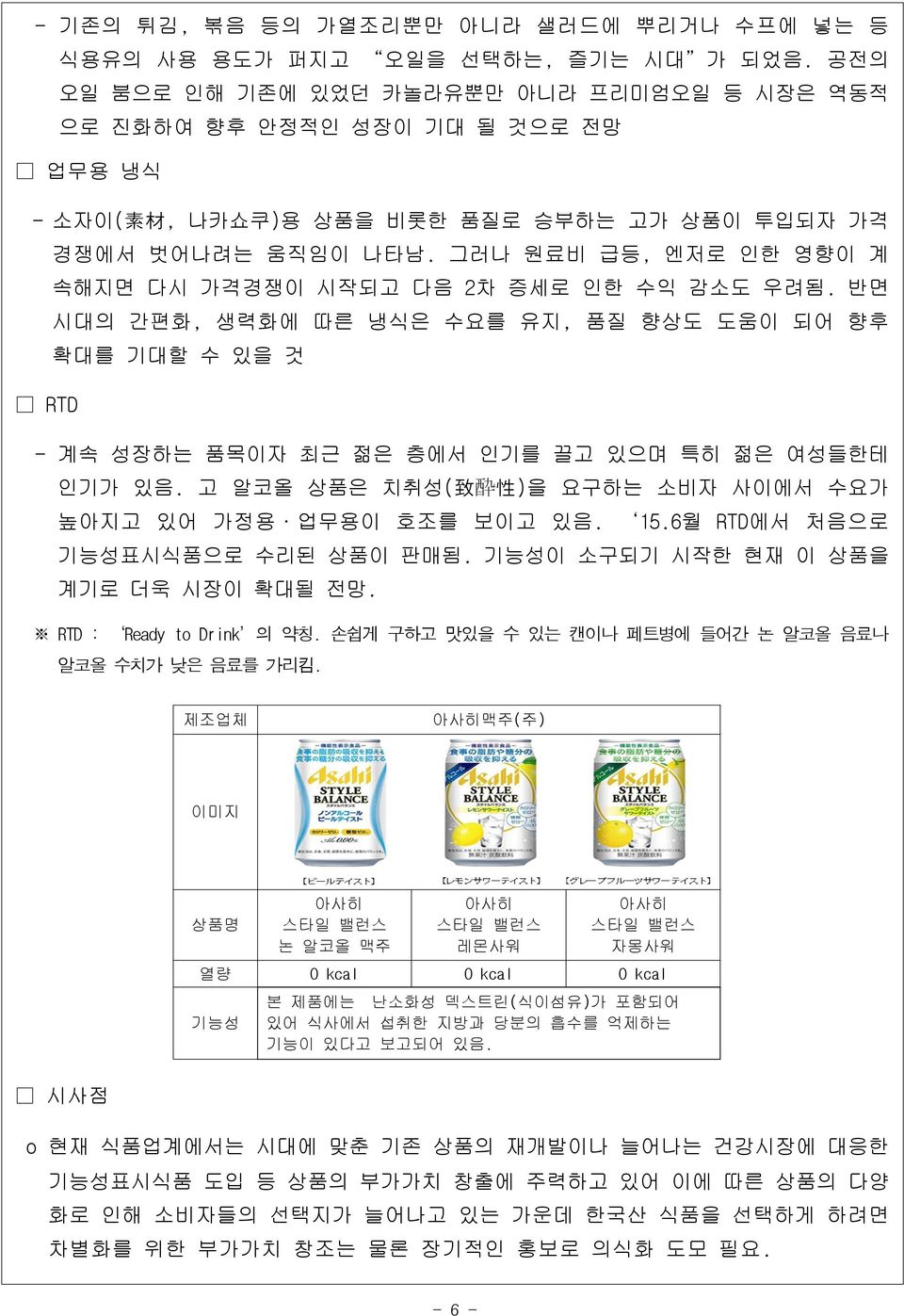 그러나 원료비 급등, 엔저로 인한 영향이 계 속해지면 다시 가격경쟁이 시작되고 다음 2차 증세로 인한 수익 감소도 우려됨. 반면 시대의 간편화, 생력화에 따른 냉식은 수요를 유지, 품질 향상도 도움이 되어 향후 확대를 기대할 수 있을 것 RTD - 계속 성장하는 품목이자 최근 젊은 층에서 인기를 끌고 있으며 특히 젊은 여성들한테 인기가 있음.