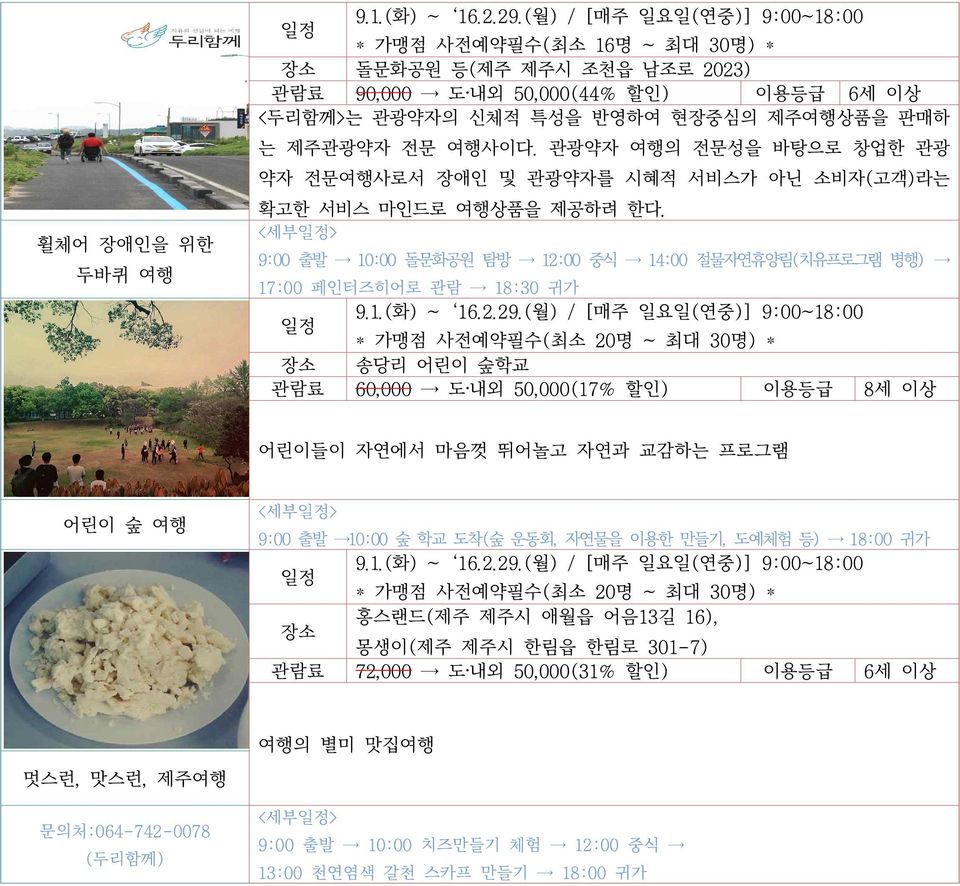 관광약자 여행의 전문성을 바탕으로 창업한 관광 약자 전문여행사로서 장애인 및 관광약자를 시혜적 서비스가 아닌 소비자(고객)라는 확고한 서비스 마인드로 여행상품을 제공하려 한다. <세부> 9:00 출발 10:00 돌문화공원 탐방 12:00 중식 14:00 절물자연휴양림(치유프로그램 병행) 17:00 페인터즈히어로 관람 18:30 귀가 9.1.(화) ~ 16.