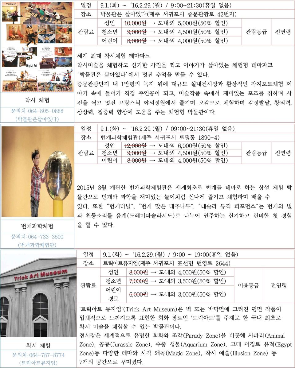 중문관광단지 내 1만평의 녹지 위에 대규모 실내전시장과 환상적인 착지포토체험 이 야기 속에 들어가 직접 주인공이 되고, 미술작품 속에서 재미있는 포즈를 취하며 사 착시 체험 문의처:064-805-0888 진을 찍고 멋진 프랑스식 야외정원에서 즐기며 오감으로 체험하며 감정발달, 창의력, 상상력, 집중력 향상에 도움을 주는 체험형 박물관이다.