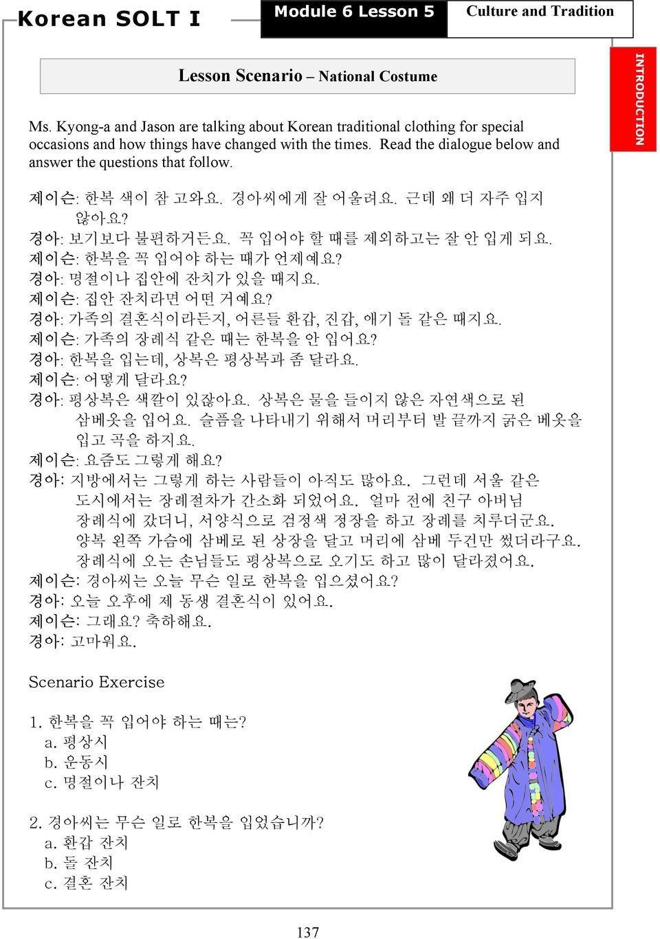 경아: 명절이나 집안에 잔치가 있을 때지요. 제이슨: 집안 잔치라면 어떤 거예요? 경아: 가족의 결혼식이라든지, 어른들 환갑, 진갑, 애기 돌 같은 때지요. 제이슨: 가족의 장례식 같은 때는 한복을 안 입어요? 경아: 한복을 입는데, 상복은 평상복과 좀 달라요. 제이슨: 어떻게 달라요? 경아: 평상복은 색깔이 있잖아요.