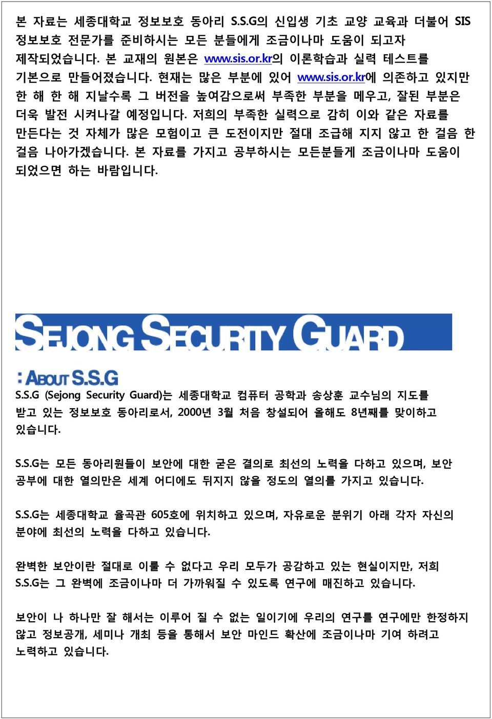 S.G (Sejong Security Guard)는 세종대학교 컴퓨터 공학과 송상훈 교수님의 지도를 받고 있는 정보보호 동아리로서, 2000년 3월 처음 창설되어 올해도 8년째를 맞이하고 있습니다. S.S.G는 모든 동아리원들이 보안에 대한 굳은 결의로 최선의 노력을 다하고 있으며, 보안 공부에 대한 열의만은 세계 어디에도 뒤지지 않을 정도의 열의를 가지고 있습니다.