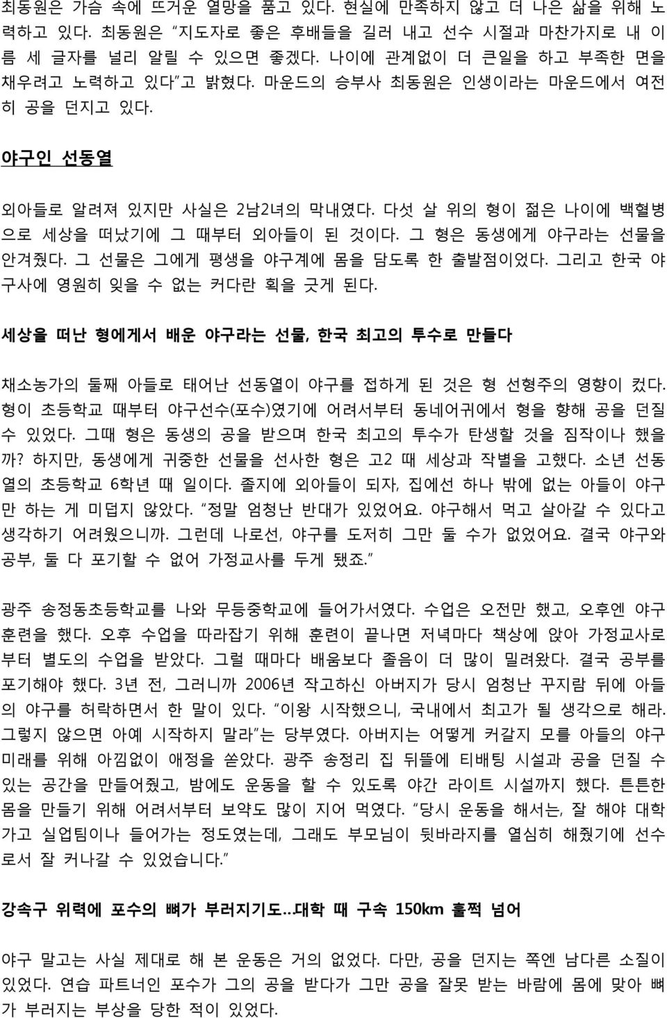 그리고 한국 야 구사에 영원히 잊을 수 없는 커다란 획을 긋게 된다. 세상을 떠난 형에게서 배운 야구라는 선물, 한국 최고의 투수로 만들다 채소농가의 둘째 아들로 태어난 선동열이 야구를 접하게 된 것은 형 선형주의 영향이 컸다. 형이 초등학교 때부터 야구선수(포수)였기에 어려서부터 동네어귀에서 형을 향해 공을 던질 수 있었다.