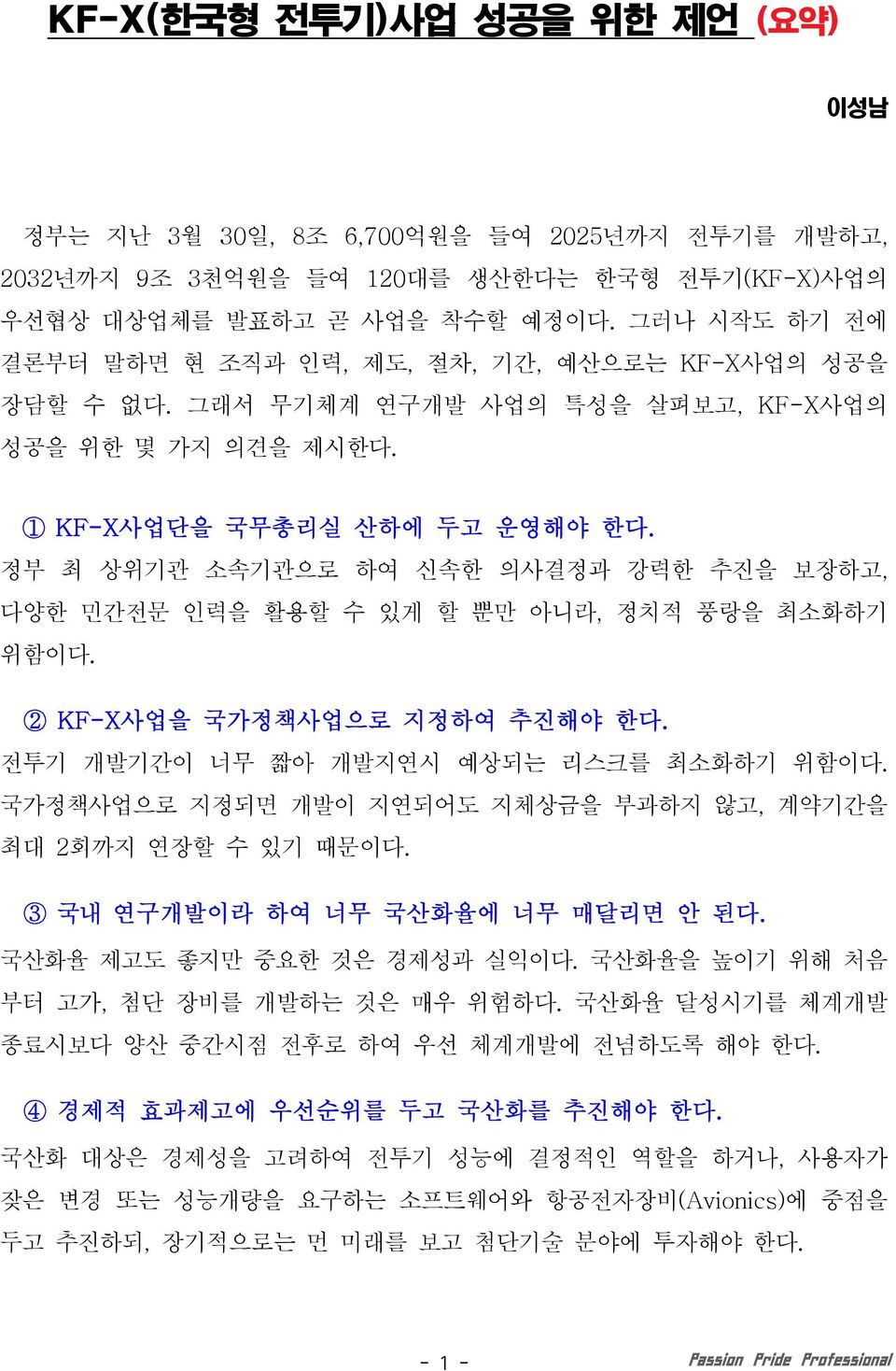 정부 최 상위기관 소속기관으로 하여 신속한 의사결정과 강력한 추진을 보장하고, 다양한 민간전문 인력을 활용할 수 있게 할 뿐만 아니라, 정치적 풍랑을 최소화하기 위함이다. 2 KF-X사업을 국가정책사업으로 지정하여 추진해야 한다. 전투기 개발기간이 너무 짧아 개발지연시 예상되는 리스크를 최소화하기 위함이다.