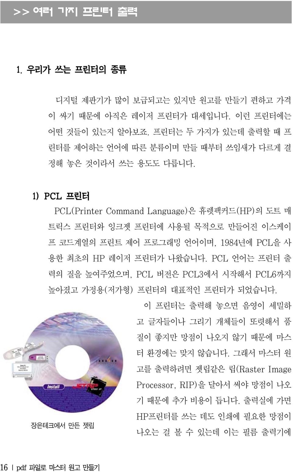 1) PCL 프린터 PCL(Printer Command Language)은 휴렛팩커드(HP)의 도트 매 트릭스 프린터와 잉크젯 프린터에 사용될 목적으로 만들어진 이스케이 프 코드계열의 프린트 제어 프로그래밍 언어이며, 1984년에 PCL을 사 용한 최초의 HP 레이저 프린터가 나왔습니다.