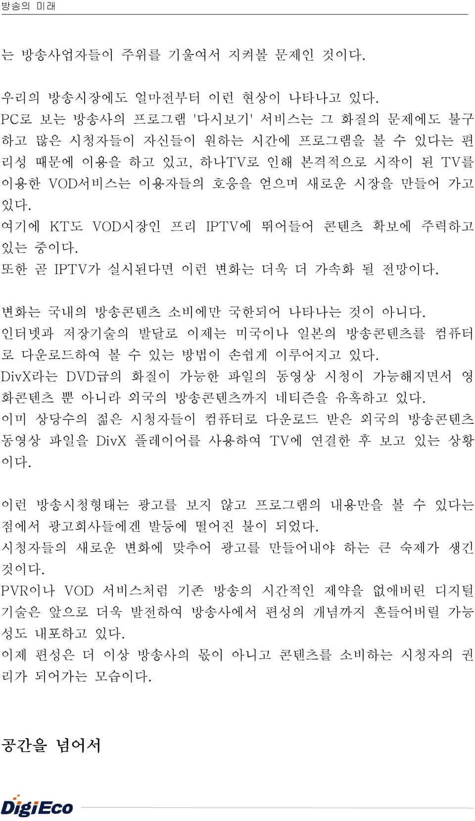 여기에 KT도 VOD시장인 프리 IPTV에 뛰어들어 콘텐츠 확보에 주력하고 있는 중이다. 또한 곧 IPTV가 실시된다면 이런 변화는 더욱 더 가속화 될 전망이다. 변화는 국내의 방송콘텐츠 소비에만 국한되어 나타나는 것이 아니다. 인터넷과 저장기술의 발달로 이제는 미국이나 일본의 방송콘텐츠를 컴퓨터 로 다운로드하여 볼 수 있는 방법이 손쉽게 이루어지고 있다.